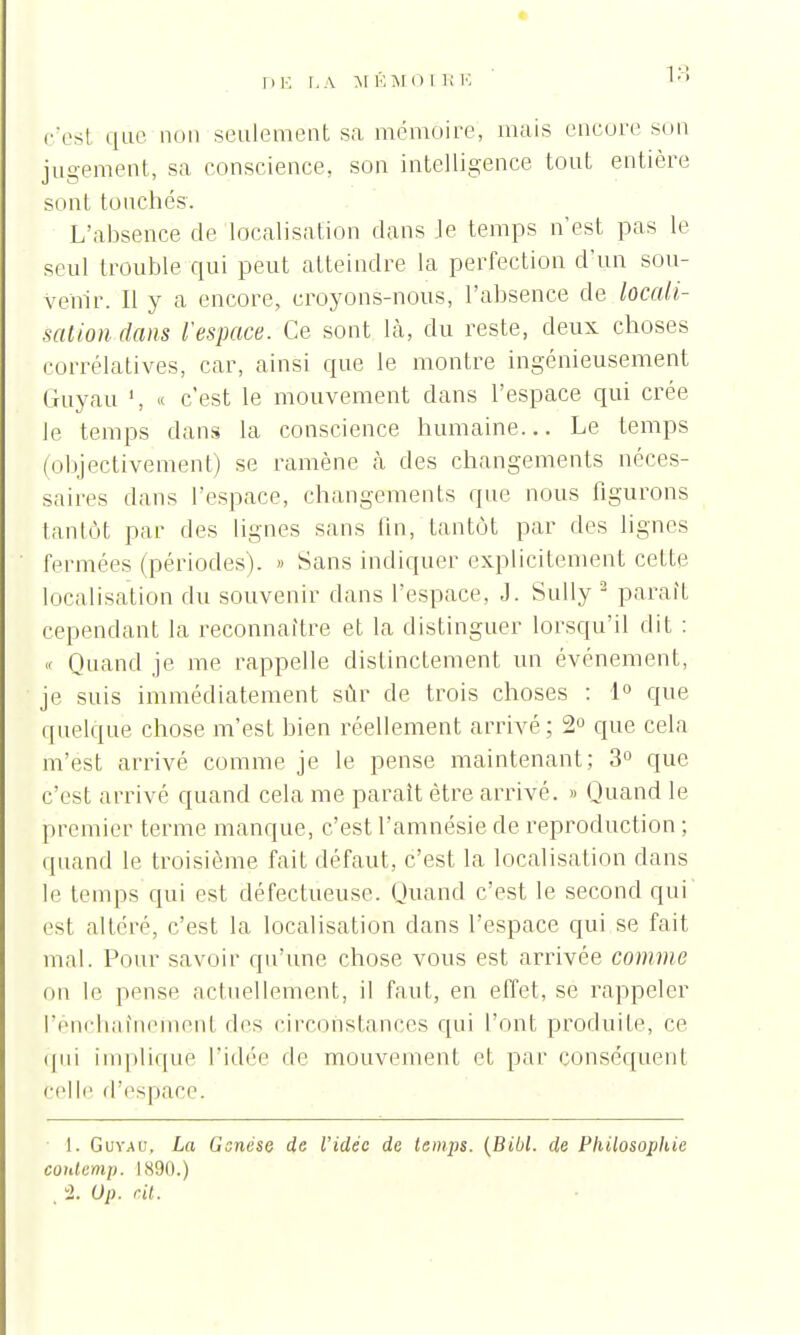 DE LA M ÉMO 1 E E .•'est que non seulement sa mémoire, mais encore son jugement, sa conscience, son intelligence tout entière sont touchés. L'absence de localisation dans Je temps n'est pas le seul trouble qui peut atteindre la perfection d'un sou- venir. Il y a encore, croyons-nous, l'absence de locali- sation dans l'espace. Ce sont là, du reste, deux choses corrélatives, car, ainsi que le montre ingénieusement Guyau « c'est le mouvement dans l'espace qui crée le temps dans la conscience humaine... Le temps (objectivement) se ramène à des changements néces- saires dans l'espace, changements que nous figurons tantôt par des lignes sans fin, tantôt par des lignes fermées (périodes). » Sans indiquer explicitement cette localisation du souvenir dans l'espace, J. Sully 2 parait cependant la reconnaître et la distinguer lorsqu'il dit : « Quand je me rappelle distinctement un événement, je suis immédiatement sûr de trois choses : 1° que quelque chose m'est bien réellement arrivé; 2° que cela m'est arrivé comme je le pense maintenant; 3° que c'est arrivé quand cela me parait être arrivé. >» Quand le premier terme manque, c'est l'amnésie de reproduction ; quand le troisième fait défaut, c'est la localisation dans le temps qui est défectueuse. Quand c'est le second qui est altéré, c'est la localisation dans l'espace qui se fait mal. Pour savoir qu'une chose vous est arrivée comme on le pense actuellement, il faut, en effet, se rappeler l'enchaînement des circonstances qui L'ont produite, ce qui implique l'idée de mouvement et par conséquent celle d'espace. 1. Guyau, La Genèse de l'idée de temps. (Bibl. de Philosophie contemp. 1890.) 2. Op. cit.