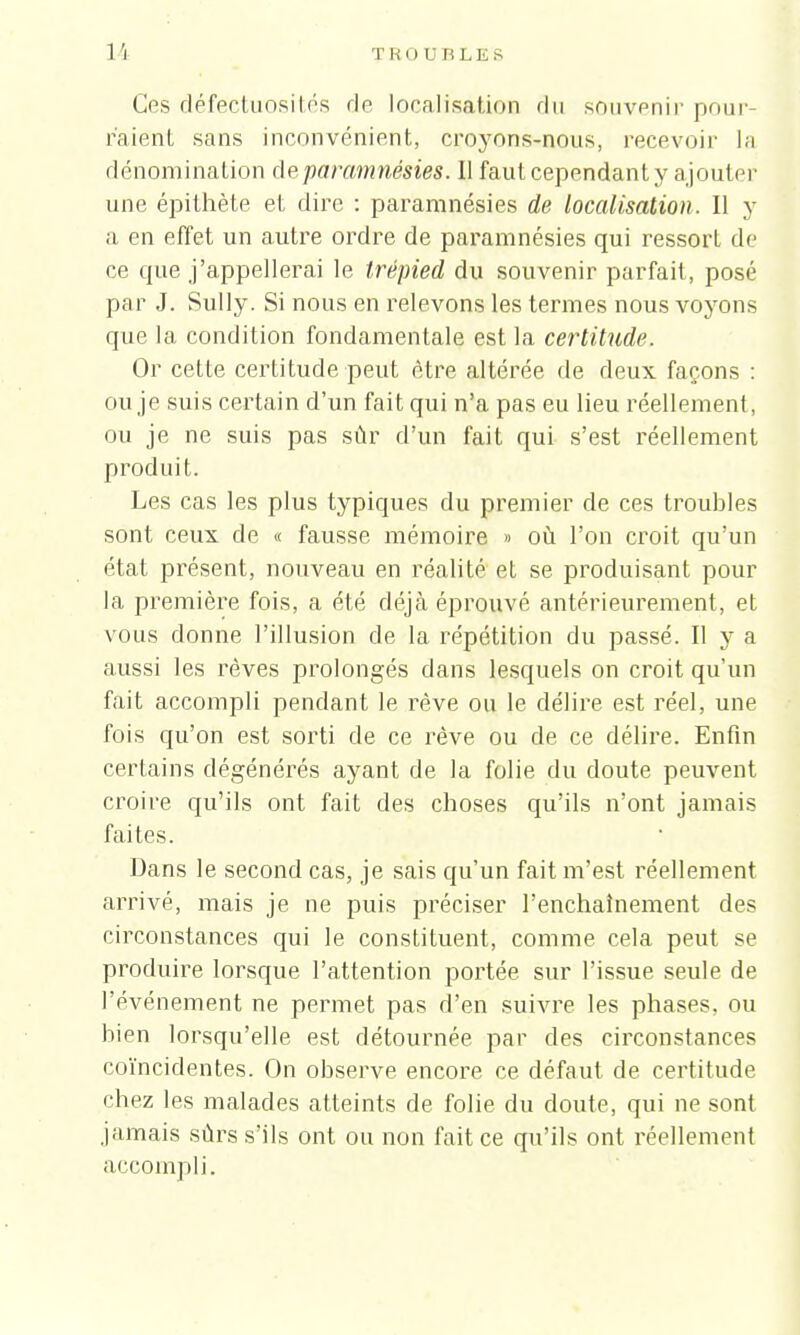 1 s TROU RLKS Ces défectuosités rie localisation du souvenir pour- raient sans inconvénient, croyons-nous, recevoir la dénomination de paramnésies. Il faut cependant y ajouter une épithète et dire : paramnésies de localisation. Il y a en effet un autre ordre de paramnésies qui ressort de ce que j'appellerai le trépied du souvenir parfait, posé par J. Sully. Si nous en relevons les termes nous voyons que la condition fondamentale est la certitude. Or cette certitude peut être altérée de deux façons : ou je suis certain d'un fait qui n'a pas eu lieu réellement, ou je ne suis pas sûr d'un fait qui s'est réellement produit. Les cas les plus typiques du premier de ces troubles sont ceux de « fausse mémoire » où l'on croit qu'un état présent, nouveau en réalité et se produisant pour la première fois, a été déjà éprouvé antérieurement, et vous donne l'illusion de la répétition du passé. Il y a aussi les rêves prolongés dans lesquels on croit qu'un fait accompli pendant le rêve ou le délire est réel, une fois qu'on est sorti de ce rêve ou de ce délire. Enfin certains dégénérés ayant de la folie du doute peuvent croire qu'ils ont fait des choses qu'ils n'ont jamais faites. Dans le second cas, je sais qu'un fait m'est réellement arrivé, mais je ne puis préciser l'enchaînement des circonstances qui le constituent, comme cela peut se produire lorsque l'attention portée sur l'issue seule de l'événement ne permet pas d'en suivre les phases, ou bien lorsqu'elle est détournée par des circonstances coïncidentes. On observe encore ce défaut de certitude chez les malades atteints de folie du doute, qui ne sont jamais sûrs s'ils ont ou non fait ce qu'ils ont réellement accompli.