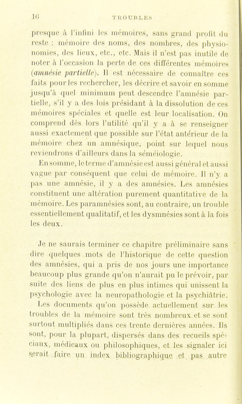 presque à l'infini les mémoires, sans grand profil du reste : mémoire des noms, des nombres, des physio- nomies, des lieux, etc., etc. Mais il n'est pas inutile de noter à l'occasion la perte de ces différentes mémoires (amnésie partielle). Il est nécessaire de connaître ces faits pour les rechercher, les décrire et savoir en somme jusqu'à quel minimum peut descendre l'amnésie par- tielle, s'il y a des lois présidant à la dissolution de ces mémoires spéciales et quelle est leur localisation. On comprend dés lors l'utilité qu'il y a à se renseigner aussi exactement que possible sur l'état antérieur de la mémoire chez un amnésique, point sur lequel nous reviendrons d'ailleurs dans la séméiologie. En somme, le terme d'amnésie est aussi général et aussi vague par conséquent que celui de mémoire. Il n'y a pas une amnésie, il y a des amnésies. Les amnésies constituent une altération purement quantitative de la mémoire. Les paramnésies sont, au contraire, un trouble essentiellement qualitatif, et les dysmnésies sont à la fois les deux. Je ne saurais terminer ce chapitre préliminaire sans dire quelques mots de l'historique de cette question des amnésies, qui a pris de nos jours une importance beaucoup plus grande qu'on n'aurait pu le prévoir, par suite des liens de plus en plus intimes qui unissent la psychologie avec la neuropathologie et la psychiatrie. Les documents qu'on possède actuellement sur les trouhles de la mémoire sonl 1res nombreux et se sont surtout multipliés clans ces trente dernières années. Us sont, pour la plupart, dispersés dans des recueils spé- ciaux, médicaux ou philosophiques, et les signaler ici serait faire un index bihliographique el pas autre