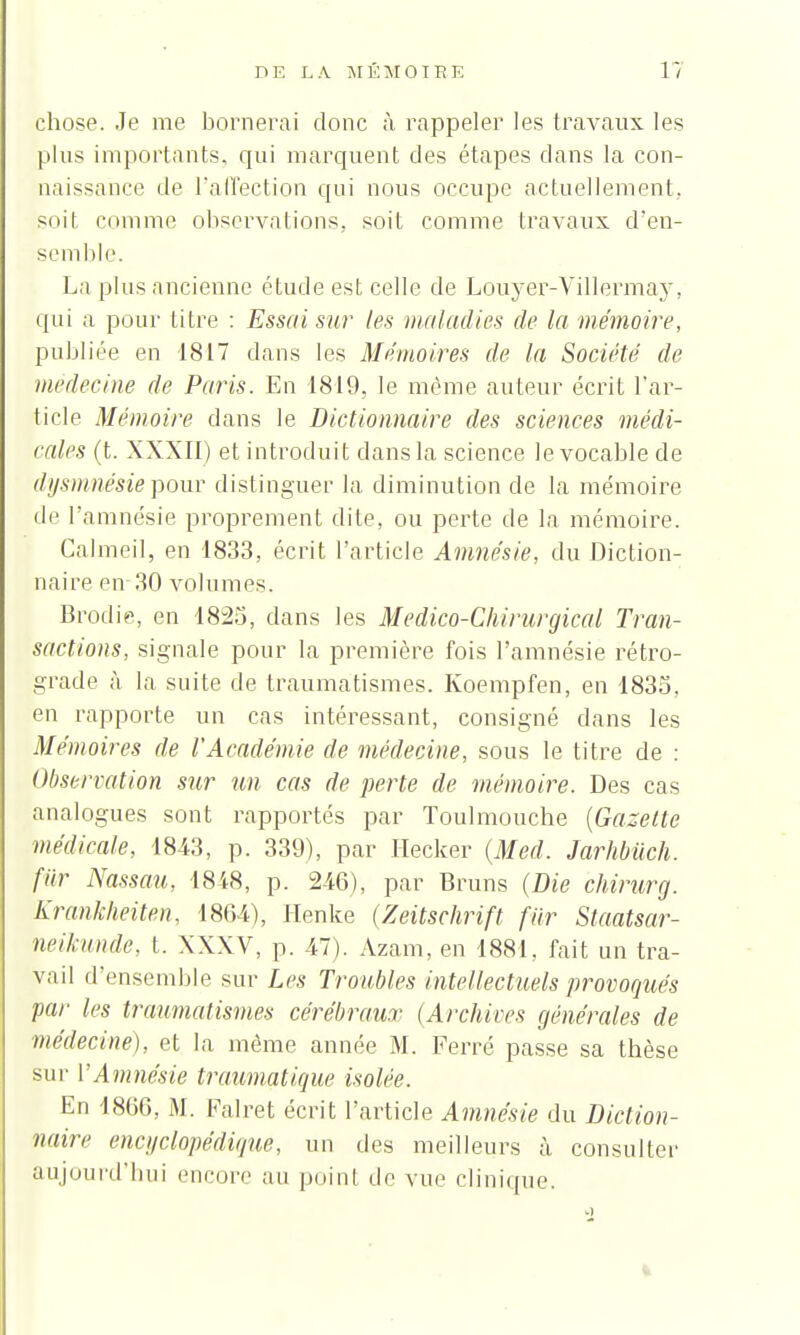 chose. Je me bornerai donc à rappeler les travaux les plus importants, qui marquent des étapes dans la con- naissance de l'affection qui nous occupe actuellement, soit comme observations, soit comme travaux d'en- semble. La plus ancienne étude est celle de Louyer-Villermay, qui a pour titre : Essai sur tes maladies de la mémoire, publiée en 1817 dans les Mémoires de la Société de médecine de Paris. En 1819, le même auteur écrit l'ar- ticle Mémoire dans le Dictionnaire des sciences médi- cales (t. XXXII) et introduit dans la science le vocable de dysmnésiepour distinguer la diminution de la mémoire de l'amnésie proprement dite, ou perte de la mémoire. Calmeil, en 1833, écrit l'article Amnésie, du Diction- naire en 30 volumes. Brodie, en 1825, dans les Medico-Chirurgical Tran- sactions, signale pour la première fois l'amnésie rétro- grade à la suite de traumatismes. Koempfen, en 1835, en rapporte un cas intéressant, consigné dans les Mémoires de l'Académie de médecine, sous le titre de : Observation sur un cas de perte de mémoire. Des cas analogues sont rapportés par Toulmouche {Gazette médicale, 1843, p. 339), par Ilecker (Med. Jarhbiich. fur Nassau, 1848, p. 246), par Bruns (Die chirurg. Krankheiten, 18G4), Henke (Zeitschrift fur Staatsar- neikunde, t. XXXV, p. 47). Azam, en 1881, fait un tra- vail d'ensemble sur Les Troubles intellectuels provoqués par les traumatismes cérébraux (Archives générales de médecine), et la même année M. Ferré passe sa thèse sur PAmnésie traumatique isolée. En 1860, M. Falret écrit l'article Amnésie du Diction- naire encyclopédique, un des meilleurs à consulter aujourd'hui encore au point de vue clinique.