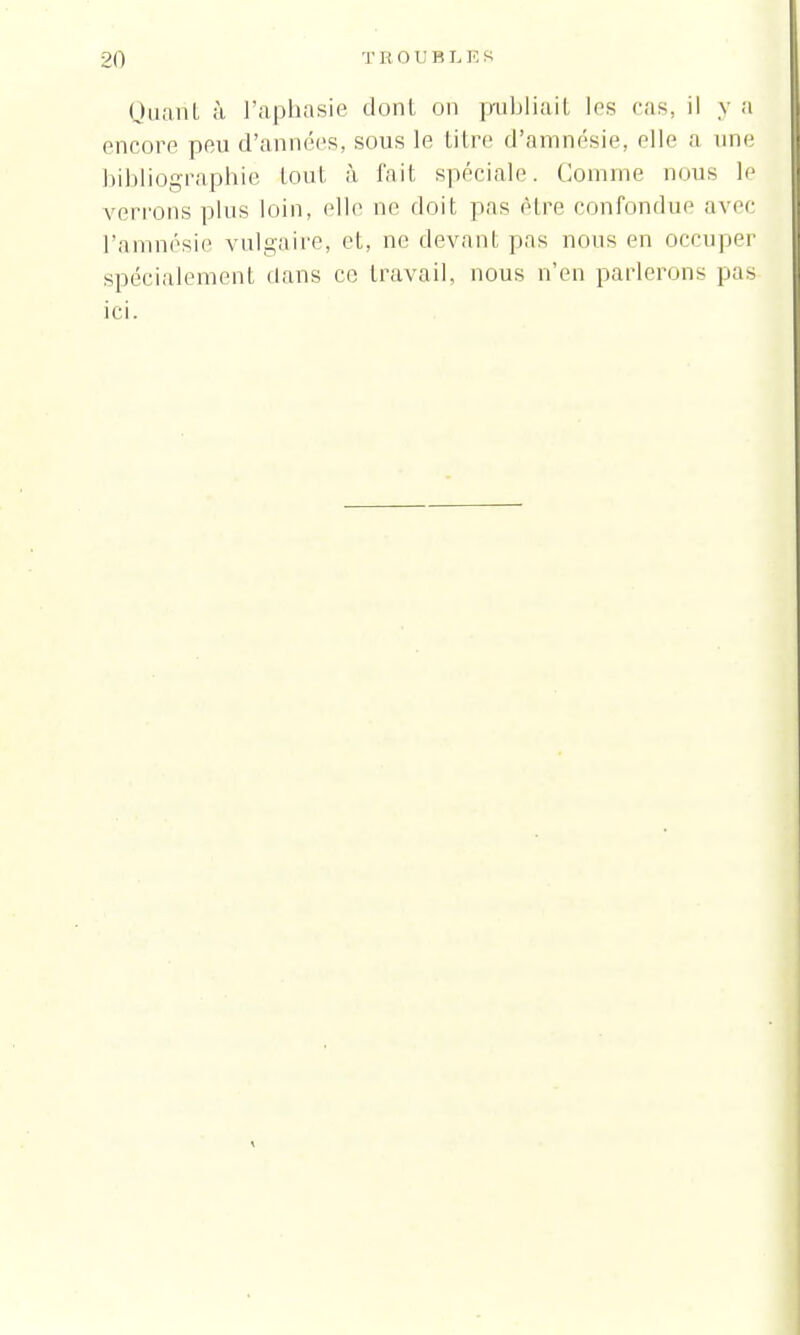 Quant à l'aphasie dont on publiait les cas, il y a encore peu d'années, sous le Litre d'amnésie, elle a une bibliographie tout à fait spéciale. Comme rions le verrons pins loin, elle ne doit pas être confondue avec l'amnésie vulgaire, et, ne devant pas nous en occuper spécialement dans ce travail, nous n'en parlerons pas ici.