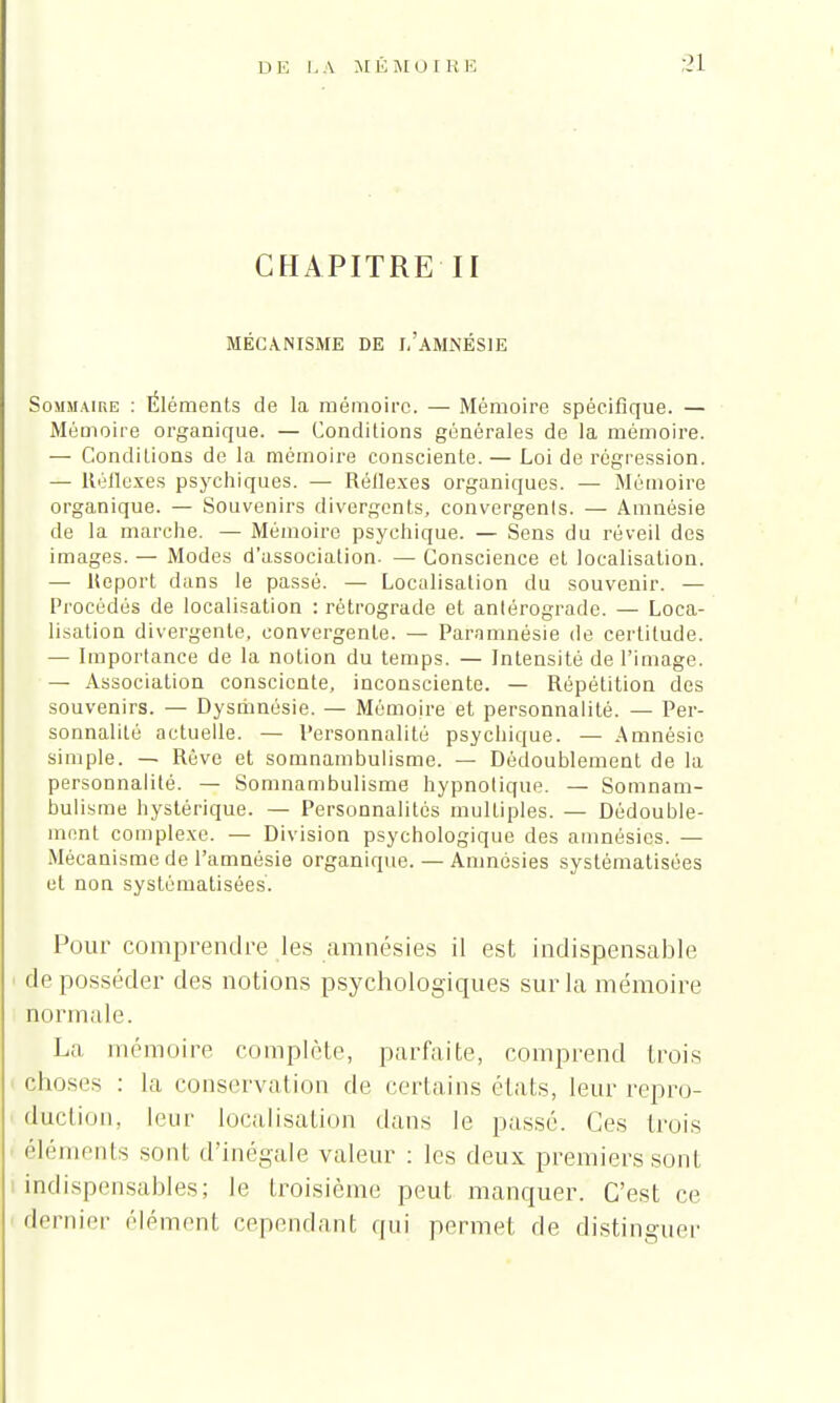 CHAPITRE II MÉCANISME DE 1,'aMNÉSIE Sommaire : Éléments de la mémoire. — Mémoire spécifique. — Mémoire organique. — Conditions générales de la mémoire. — Conditions de la mémoire consciente. — Loi de régression. — Réflexes psychiques. — Réllexes organiques. — Mémoire organique. — Souvenirs divergents, convergents. — Amnésie de la marche. — Mémoire psychique. — Sens du réveil des images. — Modes d'association. — Conscience et localisation. — Report dans le passé. — Localisation du souvenir. — Procédés de localisation : rétrograde et anlérograde. — Loca- lisation divergente, convergente. — Paramnésie de certitude. — Importance de la notion du temps. — Intensité de l'image. — Association consciente, inconsciente. — Répétition des souvenirs. — Dysmnésie. — Mémoire et personnalité. — Per- sonnalité actuelle. — Personnalité psychique. — Amnésie simple. — Rêve et somnambulisme. — Dédoublement de la personnalité. — Somnambulisme hypnotique. — Somnam- bulisme hystérique. — Personnalités multiples. — Dédouble- ment complexe. — Division psychologique des amnésies. — Mécanisme de l'amnésie organique. — Amnésies systématisées ut non systématisées. Pour comprendre les amnésies il est indispensable déposséder des notions psychologiques sur la mémoire normale. La mémoire complète, parfaite, comprend trois choses : la conservation de certains états, leur repro- duction, leur localisation dans le passé. Ces trois éléments sont d'inégale valeur : les deux premiers sont indispensables; le troisième peut manquer. C'est ce dernier élément cependant qui permet de distinguer