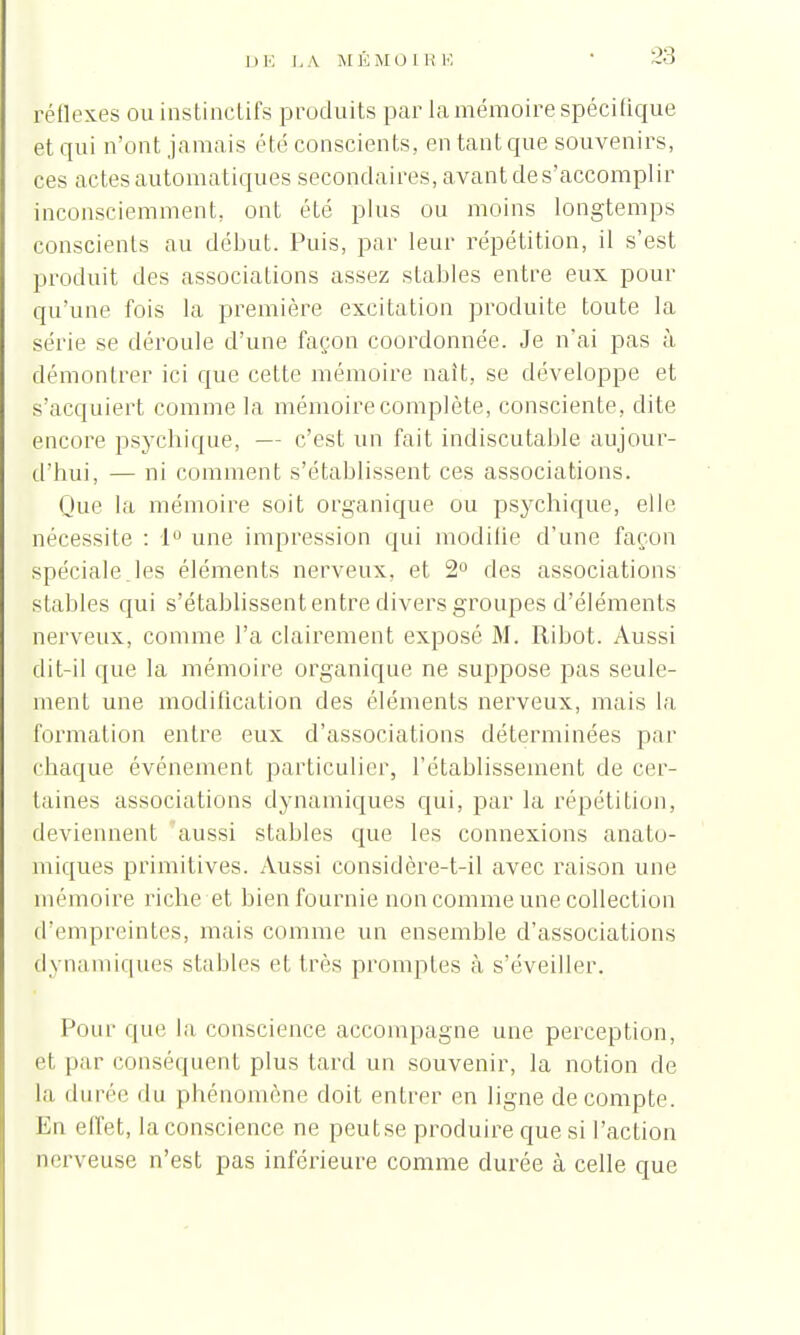 réflexes ou instinctifs produits par la mémoire spécifique et qui n'ont jamais été conscients, en tant que souvenirs, ces actes automatiques secondaires, avant de s'accomplir inconsciemment, ont été plus ou moins longtemps conscients au début. Puis, par leur répétition, il s'est produit des associations assez stables entre eux pour qu'une fois la première excitation produite toute la série se déroule d'une façon coordonnée. Je n'ai pas à démontrer ici que cette mémoire naît, se développe et l'acquiert comme la mémoire complète, consciente, dite (encore psychique, — c'est un fait indiscutable aujour- d'hui, — ni comment s'établissent ces associations. Que la mémoire soit organique ou psychique, elle nécessite : 1° une impression qui modiiie d'une façon spéciale les éléments nerveux, et 2° des associations stables qui s'établissent entre divers groupes d'éléments nerveux, comme l'a clairement exposé M. Ri bot. Aussi dit-il que la mémoire organique ne suppose pas seule- ment une modification des éléments nerveux, mais la formation entre eux d'associations déterminées par chaque événement particulier, l'établissement de cer- taines associations dynamiques qui, par la répétition, deviennent aussi stables que les connexions anato- miques primitives. Aussi considère-t-il avec raison une mémoire riche et bien fournie non comme une collection d'empreintes, mais comme un ensemble d'associations dynamiques stables et très promptes à s'éveiller. Pour que la conscience accompagne une perception, et par conséquent plus tard un souvenir, la notion de la durée du phénomène doit entrer en ligne décompte. En effet, la conscience ne peutse produire que si l'action nerveuse n'est pas inférieure comme durée à celle que