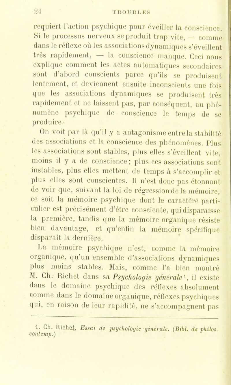 requiert l'action psychique pour éveiller la conscience, Si le processus nerveux se produit trop vite, comme dans le réflexe où les associations dynamiques s'éveillent très rapidement, - la conscience manque. Ceci nous explique comment les actes automatiques secondaires sont d'abord conscients parce qu'ils se produisent lentement, et deviennent ensuite inconscients une fois que les associations dynamiques se produisent très rapidement et ne laissent pas, par conséquent, au phé- nomène psychique de conscience le temps de se produire. On voit par là qu'il y a antagonisme entre la stabilité des associations et la conscience des phénomènes. Plus les associations sont stables, plus elles s'éveillent vite, moins il y a de conscience; plus ces associations son! instables, plus elles mettent de temps à s'accomplir et plus elles sont conscientes. Il n'est donc pas étonnant de voir que, suivant la loi de régression de la mémoire, ce soit la mémoire psychique dont le caractère parti- culier est précisément d'être consciente, qui disparaisse la première, tandis que la mémoire organique résiste bien davantage, et qu'enfin la mémoire spécifique disparaît la dernière. La mémoire psychique n'est, comme la mémoire organique, qu'un ensemble d'associations dynamiques plus moins stables. Mais, comme l'a bien montré M. Ch. Richet clans sa Psychologie générale1, il existe dans le domaine psychique des réflexes absolument comme dans le domaine organique, réflexes psychiques qui, en raison de leur rapidité, ne s'accompagnent pas 1. Ch. Richef, Essai de psycholoqie générale. (Bibl. de philos, contemp.)