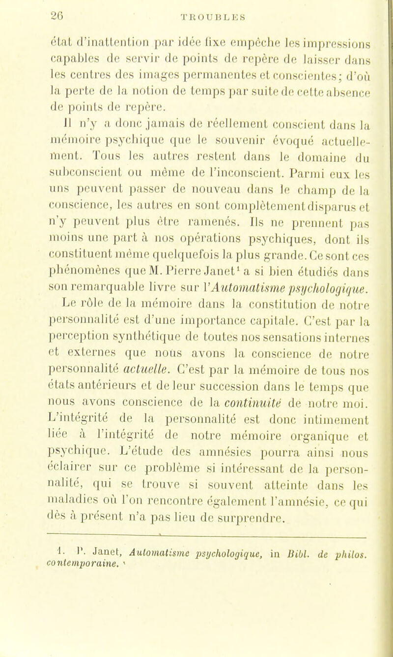 état d'inattention par idée lixe empêche les impressions capables de servir de points de repère de laisser dans les centres des images permanentes et conscientes; d'un la perte de la notion de temps par suite de cette absence de points de repère. Il n'y «i donc jamais de réellement conscient dans la mémoire psychique que le souvenir évoqué actuelle- ment. Tous les autres restent dans le domaine du subconscient ou môme de l'inconscient. Parmi eux les uns peuvent passer de nouveau dans le champ de la conscience, les autres en sont complètement disparus et n'y peuvent plus être ramenés. Ils ne prennent pas moins une part à nos opérations psychiques, dont ils consti tuent même quelquefois la plus grande. Ce sont ces phénomènes que M. Pierre Janet1 a si bien étudiés dans son remarquable livre sur Y Automatisme psychologique. Le rôle de la mémoire dans la constitution de notre personnalité est d'une importance capitale. C'est par la perception synthétique de toutes nos sensations internes et externes que nous avons la conscience de notre personnalité actuelle. C'est par la mémoire de tous nos états antérieurs et de leur succession dans le temps que nous avons conscience de la continuité de notre moi. L'intégrité de la personnalité est donc intimement liée à l'intégrité de notre mémoire organique et psychique. L'étude des amnésies pourra ainsi nous éclairer sur ce problème si intéressant de la person- nalité, qui se trouve si souvent atteinte dans les maladies où l'on rencontre également l'amnésie, ce qui dès à présent n'a pas lieu de surprendre. 1. T. Janet, Automatisme imjchologique, in DM. de philos, contemporaine. <