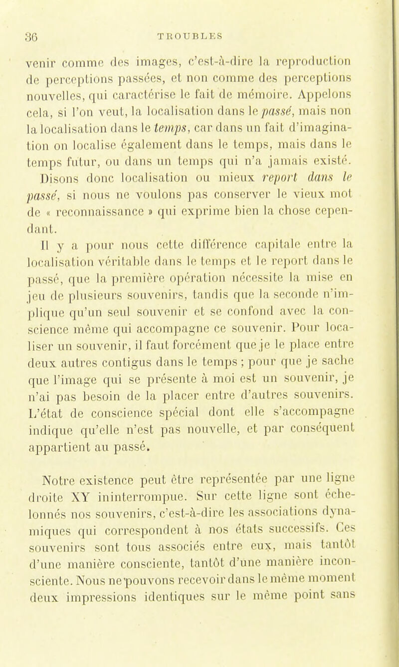 venir comme des images, c'est-à-dire la reproduction de perceptions passées, et non comme des perceptions nouvelles, qui caractérise le fait de mémoire. Appelons cela, si l'on veut, la localisation dans le passé, mais non la localisation dans le temps, car dans un fait d'imagina- tion on localise également dans le temps, mais dans le temps futur, ou dans un Lemps qui n'a jamais existé. Disons donc localisation ou mieux report dans le passé, si nous ne voulons pas conserver le vieux mot de « reconnaissance » qui exprime bien la chose cepen- dant. Il y a pour nous relie différence capitale entre la localisation véritable dans le temps et le report dans le passé, que la première opération nécessite, la mise en jeu de plusieurs souvenirs, tandis que la seconde n'im- plique qu'un seul souvenir et se confond avec la con- science même qui accompagne ce souvenir. Pour loca- liser un souvenir, il faut forcément que je le place entre deux autres contigus dans le temps ; pour que je sache que l'image qui se présente à moi est un souvenir, je n'ai pas besoin de la placer entre d'autres souvenirs. L'état de conscience spécial dont elle s'accompagne indique qu'elle n'est pas nouvelle, et par conséquent appartient au passé. Notre existence peut être représentée par une ligne droite XY ininterrompue. Sur cette ligne sont éche- lonnés nos souvenirs, c'est-à-dire les associations dyna- miques qui correspondent à nos états successifs. Ces souvenirs sont tous associés entre eux, mais tantôt d'une manière consciente, tantôt d'une manière incon- sciente. Nous nepouvons recevoir dans le même moment deux impressions identiques sur le même point sans