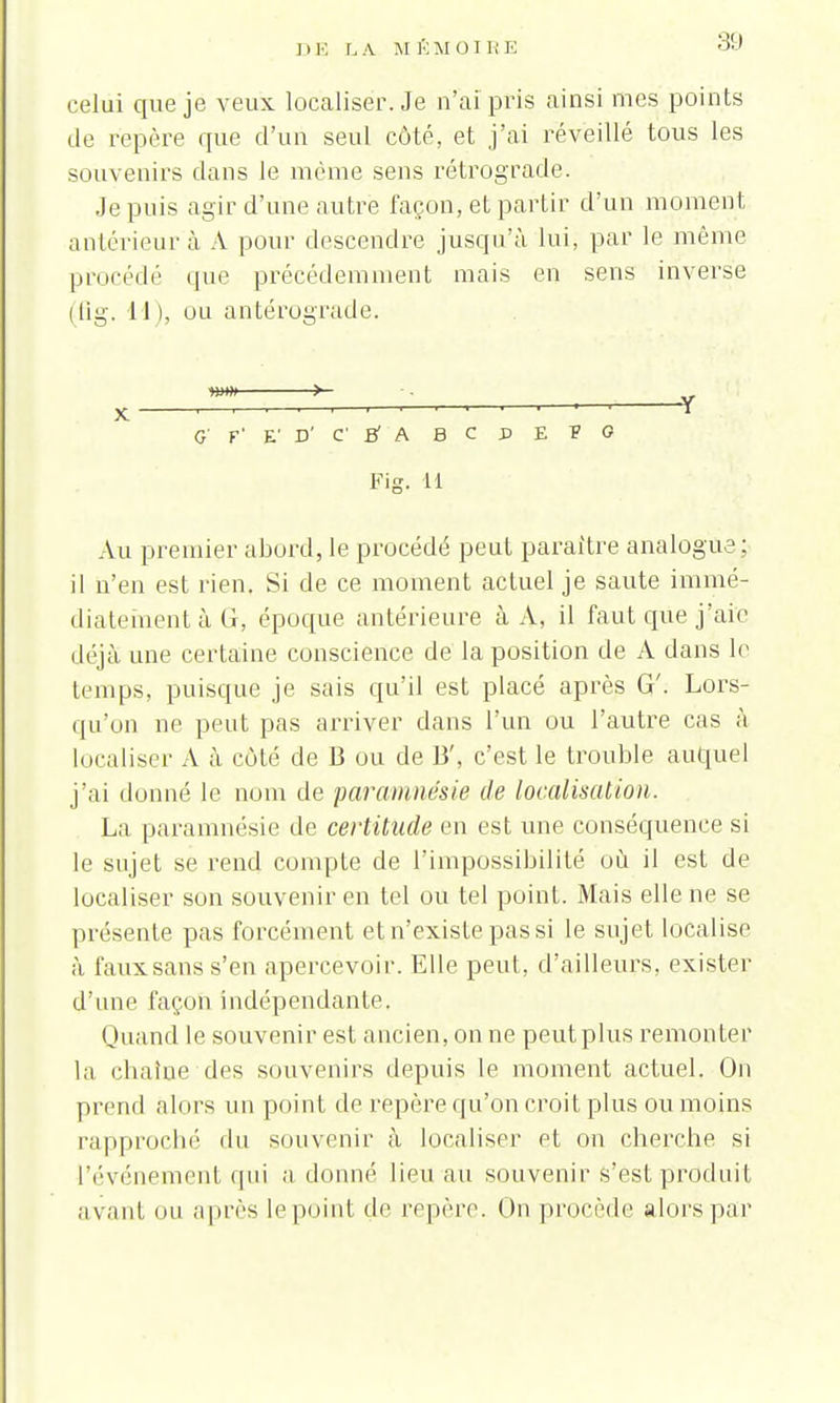 DE LA M KM ni RE celui que je veux localiser. Je n'ai pris ainsi mes points de repère que d'un seul côté, et j'ai réveillé tous les souvenirs dans le môme sens rétrograde. Je puis agir d'une autre façon, et partir d'un moment antérieur à A pour descendre jusqu'à lui, par le même procédé que précédemment mais en sens inverse (flg. 11), ou antérograde. G' F' E' P' C BA B C D E V G Fis. H Au premier abord, le procédé peut paraître analogue; il n'en est rien. Si de ce moment actuel je saute immé- diatement à G, époque antérieure à A, il faut que j'aie déjà une certaine conscience de la position de A dans le temps, puisque je sais qu'il est placé après G'. Lors- qu'on ne peut pas arriver dans l'un ou l'autre cas à localiser A à côté de B ou de 13', c'est le trouble auquel j'ai donné le nom de paremnésie de localisation. La paramnésie de certitude en est une conséquence si le sujet se rend compte de l'impossibilité où il est de localiser son souvenir en tel ou tel point. Mais elle ne se présente pas forcément et n'existe pas si le sujet localise à faux sans s'en apercevoir. Elle peut, d'ailleurs, exister d'une façon indépendante. Quand le souvenir est ancien, on ne peut plus remonter la chaîne des souvenirs depuis le moment actuel. On prend alors un point de repère qu'on croit plus ou moins rapproché du souvenir à localiser et on cherche si l'événement qui adonné lieu au souvenir s'est produit avant OU après le point de repère. (In procède alors par