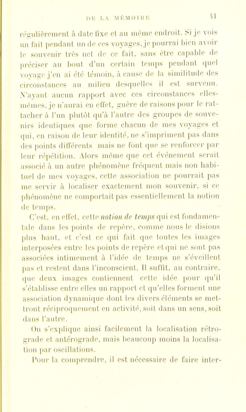 'il régulièrement à date fixe et au même endroit. Si je vois un fait pendant un do ces voyages, je pourrai bien avoir le souvenir 1res net de ce fait, sans être capable de préciser au bout d'un certain temps pendant quel voyage j'en ai été témoin, à cause de la similitude des circonstances au milieu desquelles il est survenu. N'ayant aucun rapport avec ces circonstances elles- mêmes, je n'aurai en effet, guère de raisons pour le rat- tacher à l'un plutôt qu'à l'autre des groupes de souve- nirs identiques que l'orme chacun de mes voyages et qui, en raison de leur identité, ne s'impriment pas dans des points différents mais ne font que se renforcer par leur répétition. Alors môme que cet événement serait associé à un autre phénomène fréquent mais non habi- tuel de mes voyages, celle association ne pourrait pas me servir à localiser exactement mon souvenir, si ce phénomène ne comportait pas essentiellement la notion de temps. C'est, en effet, cette notion de temps qui est fondamen- tale dans les points de repère, comme nous le disions plus haut, et c'est Ce qui fait que toutes les images interposées entre les points de repère el qui ne sont pas associées intimement à l'idée de temps ne s'éveillent pas et restent dans l'inconscient. 11 suffît, au contraire, que deux images contiennent celle idée pour qu'il s'établisse entre elles un rapport et qu'elles forment une association dynamique dont les divers éléments se met- tront réciproquement en activité, soit dans un sens, soit dans l'autre. On s'explique ainsi facilement la localisation rétro- grade el antérograde, mais beaucoup moins la localisa- lion par oscillations. Pour la comprendre, il est nécessaire de faire inter-