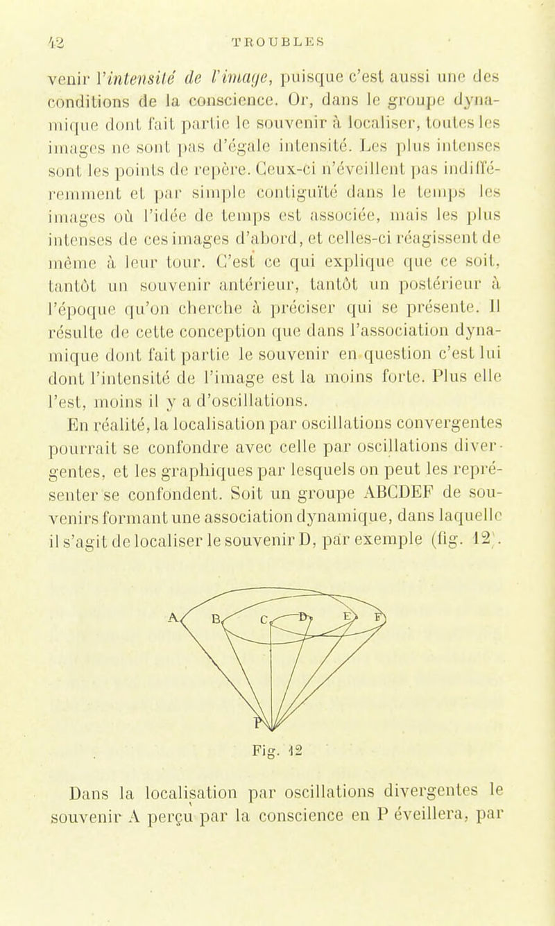 venir Vintensité de l'image, puisque c'est aussi une des conditions Se la conscience, Or, dans le groupe dyna- mique dont fait partie le souvenir à localiser, toutes les images ne sont pas d'égale intensité. Les plus intenses sont les points de repère. Ceux-ci ri'éveillenl pas indiffé- remment et par simple contiguïté dans le temps les images où l'idée de temps est associée, mais les plus intenses de ces images d'abord, et celles-ci réagissent de même à leur tour. C'est ce qui explique que ce soit, tantôt un souvenir antérieur, tantôt un postérieur à l'époque qu'on cherche à, préciser qui se présente. Il résulte de cette conception que dans l'association dyna- mique dont fait partie le souvenir en question c'est lui dont l'intensité de l'image est la moins forte. Plus elle l'est, moins il y a d'oscillations. En réalité, la localisation par oscillations convergentes pourrait se confondre avec celle par oscillations diver- gentes, et les graphiques par lesquels on peut les repré- senter se confondent. Soit un groupe ABCDEF de sou- venirs formant une association dynamique, dans laquelle il s'agit de localiser le souvenir D, par exemple (fig. 12 . Fig. 12 Dans la localisation par oscillations divergentes le souvenir A perçu par la conscience en P éveillera, par