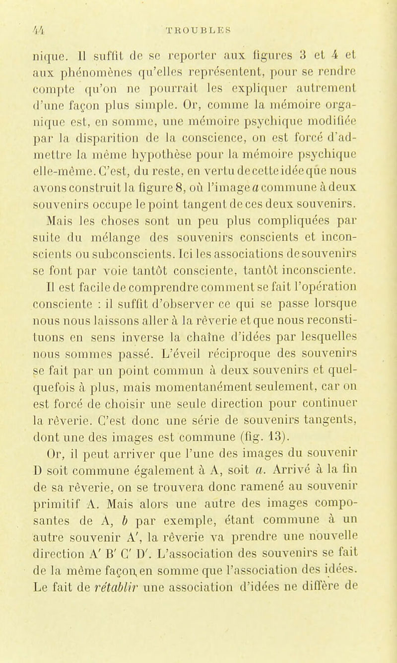 nique. 11 suffil de se reporter aux figures 3 et 4 et aux phénomènes qu'elles représentent, pour se rendre compte qu'on ne pourrait les expliquer autrement d'une façon plus simple. Or, comme la mémoire orga- nique est, en somme, une mémoire psychique modifiée par la disparition de la conscience, on est forcé d'ad- mettre la même hypothèse pour la mémoire psychique elle-même. C'est, du reste, en vertu de cette idée que nous avons construit la figure 8, où l'image a commune à deux souvenirs occupe le point tangent de ces deux souvenirs. Mais les choses sont un peu plus compliquées par suite du mélange des souvenirs conscients et incon- scients ou subconscients. Ici les associations desouvenirs se font par voie tantôt consciente, tantôt inconsciente. Il est facile de comprendre comment se fait l'opération consciente : il suffit d'observer ce qui se passe lorsque nous nous laissons aller à la rêverie et que nous reconsti- tuons en sens inverse la chaîne d'idées par lesquelles nous sommes passé. L'éveil réciproque des souvenirs se fait par un point commun à deux souvenirs et quel- quefois à plus, mais momentanément seulement, car on est forcé de choisir une seule direction pour continuer la rêverie. C'est donc une série de souvenirs tangents, dont une des images est commune (fig. 13). Or, il peut arriver que l'une des images du souvenir D soit commune également à A, soit a. Arrivé à la fin de sa rêverie, on se trouvera donc ramené au souvenir primitif A. Mais alors une autre des images compo- santes de A, b par exemple, étant commune à un autre souvenir A', la rêverie va prendre une nouvelle direction A' B' C D'. L'association des souvenirs se fait de la même façon,en somme que l'association des idées. Le fait de rétablir une association d'idées ne diffère de