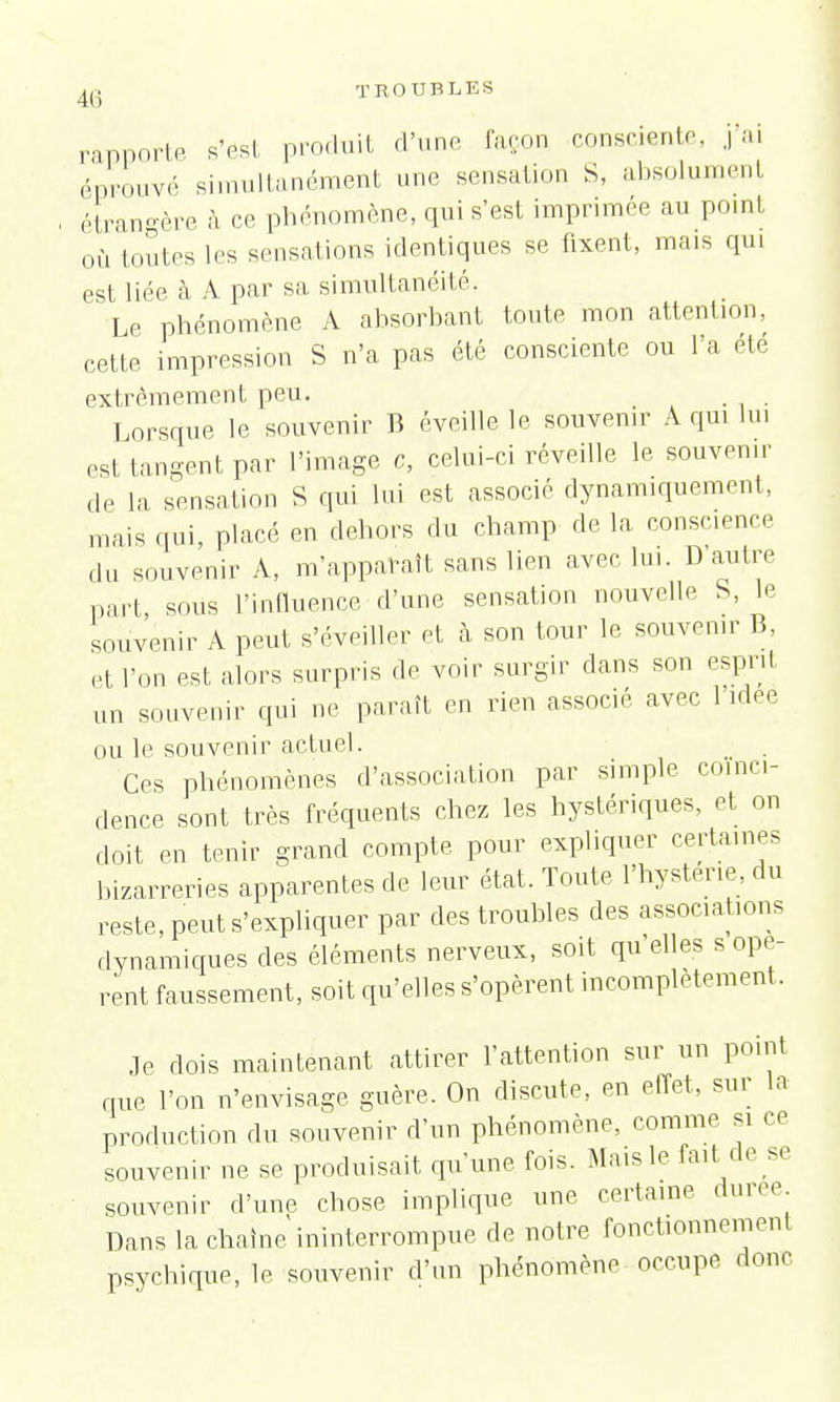 rapporte s'ôst produit d'une façon consciente, j'ai éprouvé simultanément une sensation S, absolument étrangère à ce phénomène, qui s'est imprimée au point où toutes les sensations identiques se fixent, mais qui est liée à A par sa simultanéité. Le phénomène A ahsorhant toute mon attention, cette impression S n'a pas été consciente ou l'a ete extrêmement peu. # , Lorsque le souvenir B éveille le souvenir A qui lui est tangent par l'image a, celui-ci réveille le souvenir de la sensation S qui lui est associé dynamiquement, mais qui, placé en dehors du champ de la conscience du souvenir A, m'apparaît sans lien avec lui. D autre part sous l'influence d'une sensation nouvelle S, le souvenir A peut s'éveiller et à son tour le souvenir 1'.. et Ion est alors surpris de voir surgir dans son espnl un souvenir qui ne paraît en rien associé avec l'idée ou le souvenir actuel. Ces phénomènes d'association par simple coïnci- dence sont très fréquents chez les hystériques, et on doit en tenir grand compte pour expliquer certaines bizarreries apparentes de leur état. Toute l'hystérie, du reste, peut s'expliquer par des troubles des associations dynamiques des éléments nerveux, soit qu'elles s opè- rent faussement, soit qu'elles s'opèrent incomplètement. Je dois maintenant attirer l'attention sur un point que l'on n'envisage guère. On discute, en effet, sur la production du souvenir d'un phénomène, comme si ce souvenir ne se produisait qu'une fois. Mais le fait de se souvenir d'une chose implique une certaine durée. Dans la chaîne ininterrompue de notre fonctionnement psychique, le souvenir d'un phénomène occupe dont