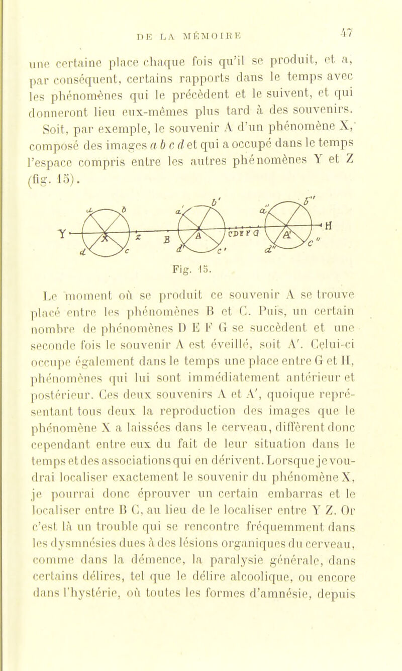 I ) E L A M É M 0 l R E une certaine place chaque fois qu'il se produit, et a, par conséquent, certains rapports dans le temps avec les phénomènes qui le précèdent et le suivent, et qui donneront lieu eux-mêmes plus tard à des souvenirs. Soit, par exemple, le souvenir A d'un phénomène X, composé des images abedet qui a occupé dans le temps l'espace compris entre les autres phénomènes Y et Z Le moment où se produit ce souvenir A se trouve placé entre les phénomènes B et G. Puis, un certain nombre de phénomènes ï) E F (i se succèdent et une seconde fois le souvenir A est éveillé, soil A'. Celui-ci occupe également dans le temps une place entre G et II, phénomènes qui lui sont immédiatement antérieur et postérieur, (les deux souvenirs A et A', quoique repré- sentant tous deux la reproduction des images que le phénomène X a laissées dans le cerveau, diffèrent donc cependant entre eux du fait de leur situation dans le temps etdes associations qui en dérivent. Lorsque je vou- drai localiser exactement le souvenir du phénomène X, je pourrai donc éprouver un certain embarras et le Idéaliser entre B C, au lieu de le localiser entre Y Z. Oc c'esl là un trouble qui se rencontre fréquemment dans les dysmnésies dues à des lésions organiques du cerveau, comme dans la démence, la paralysie générale, dans certains délires, tel (pie le délire alcoolique, ou encore dans l'hystérie, OÙ toutes les formes d'amnésie, depuis