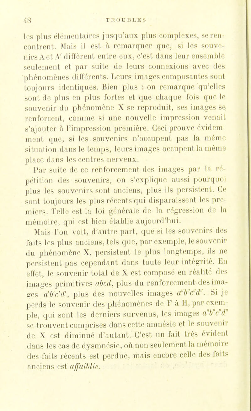 18 Tl; OU RLE S les plus élémentaires jusqu'aux plus complexes, se ren- contrent. Mais il est à, remarquer que, si les souve- nirs À et A'diffèrent entre eux, c'est dans leur ensemble seulement et par suite de leurs connexions avec des phénomènes différents. Leurs images composantes sont toujours identiques. Bien plus : on remarque qu'elles sont de plus en plus fortes et que chaque fois que le souvenir du phénomène X se reproduit, ses images se renforcent, comme si une nouvelle impression venait s'ajouter à l'impression première. Ceci prouve évidem- ment que, si les souvenirs n'occupent pas la même situation dans le temps, leurs images occupent la même place dans les centres nerveux. Par suite de ce renforcement des images par la ré- pétition des souvenirs, on s'explique aussi pourquoi plus les souvenirs sont anciens, plus ils persistent. Ce sont toujours les plus récents qui disparaissent les pre- miers. Telle est la loi générale de la régression de la mémoire, qui est bien établie aujourd'hui. Mais l'on voit, d'autre part, que si les souvenirs des faits les plus anciens, tels que, par exemple, le souvenir du phénomène X, persistent le plus longtemps, ils ne persistent pas cependant dans toute leur intégrité. En effet, le souvenir total de X est composé en réalité des images primitives abcd, plus du renforcement des ima- ges a'b'c'd', plus des nouvelles images abcd. Si y perds le souvenir des phénomènes de F à H. par exem- ple, qui sont les derniers survenus, les images abcd' se trouvent comprises dans cette amnésie et le souvenir de X est diminue d'autant. C'est un fait très évident clans les cas de dysmnésie, où non seulement la mémoire des faits récents est perdue, mais encore celle des faits anciens est affaiblir.