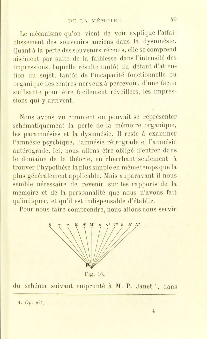 V.» Le mécanisme qu'on vient de voir explique l'affai- blissement des souvenirs anciens dans la dysmnésie. Quanta la perte des souvenirs récents, elle se comprend aisément par suite de la faiblesse dans l'intensité des impressions, laquelle résulte tantôt du défaut d'atten- tion du sujet, tantôt de l'incapacité fonctionnelle ou organique des centres nerveux à percevoir, d'une façon suffisante pour être facilement réveillées, les impres- sions qui y arrivent. Nous avons vu comment on pouvait se représenter schématiquement la perte de la mémoire organique, les paramnésies et la dysmnésie. Il reste à examiner l'amnésie psychique, l'amnésie rétrograde et l'amnésie antérograde. Ici, nous allons être obligé d'entrer dans le domaine de la théorie, en cherchant seulement à trouver l'hypothèse la plus simple en même temps que la plus généralement applicable. Mais auparavant il nous semble nécessaire de revenir sur les rapports de la mémoire et de la personnalité que nous n'avons fait qu'indiquer, et qu'il est indispensable d'établir. Pour nous faire comprendre, nous allons nous servir Fig. 10. du schéma suivant emprunté à M. P. Janet dans \. Op. cil. 4