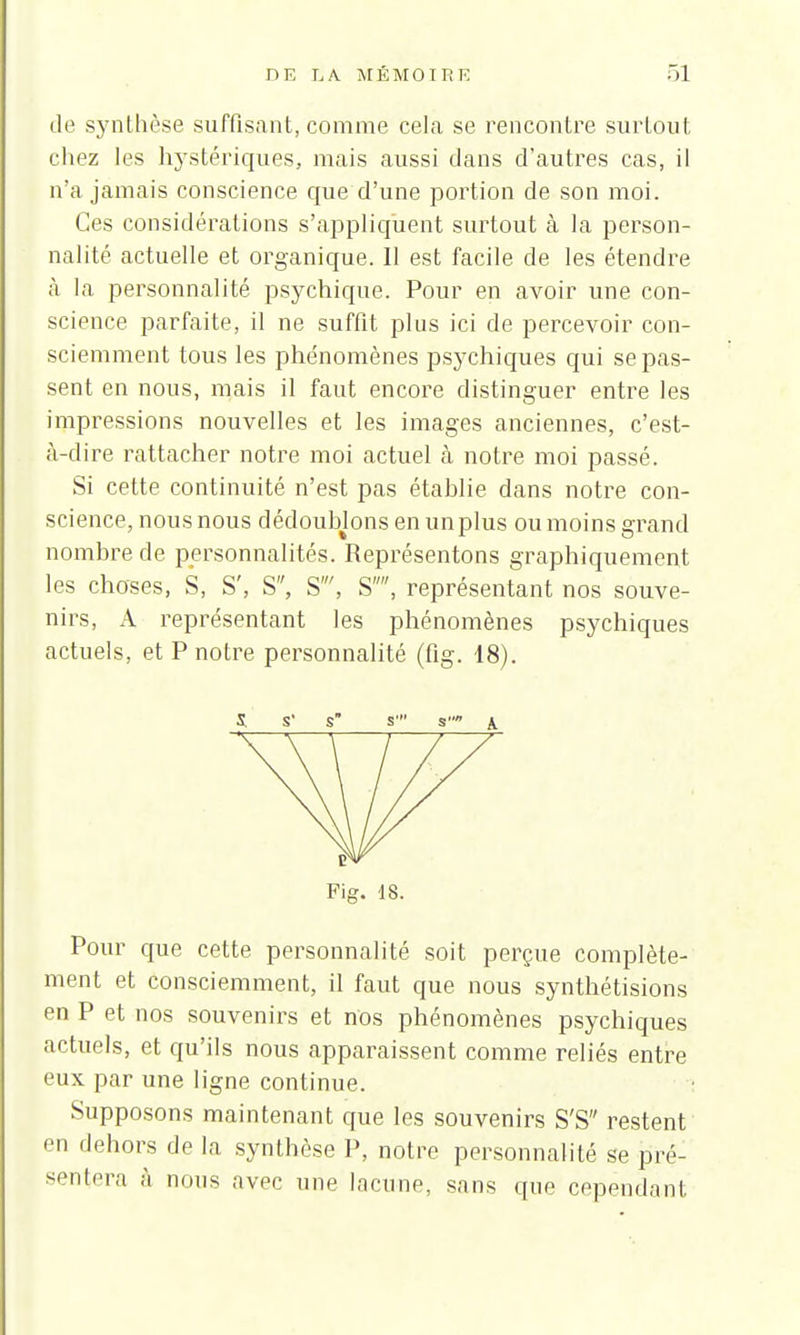 de synthèse suffisant, comme cela se rencontre surtout chez les hystériques, mais aussi dans d'autres cas, il n'a jamais conscience que d'une portion de son moi. Ces considérations s'appliquent surtout à la person- nalité actuelle et organique. Il est facile de les étendre à la personnalité psychique. Pour en avoir une con- science parfaite, il ne suffit plus ici de percevoir con- sciemment tous les phe'nomènes psychiques qui se pas- sent en nous, mais il faut encore distinguer entre les impressions nouvelles et les images anciennes, c'est- à-dire rattacher notre moi actuel à notre moi passé. Si cette continuité n'est pas établie dans notre con- science, nous nous dédoublons enunplus ou moins grand nombre de personnalités. Représentons graphiquement les choses, S, S', S, S', S, représentant nos souve- nirs, A représentant les phénomènes psychiques actuels, et P notre personnalité (fig. 18). S s' s s' s \ Fig. 18. Pour que cette personnalité soit perçue complète- ment et consciemment, il faut que nous synthétisions en P et nos souvenirs et nos phénomènes psychiques actuels, et qu'ils nous apparaissent comme reliés entre eux par une ligne continue. Supposons maintenant que les souvenirs S'S restent en dehors de la synthèse P, notre personnalité se pré- sentera à nous avec une lacune, sans que cependant