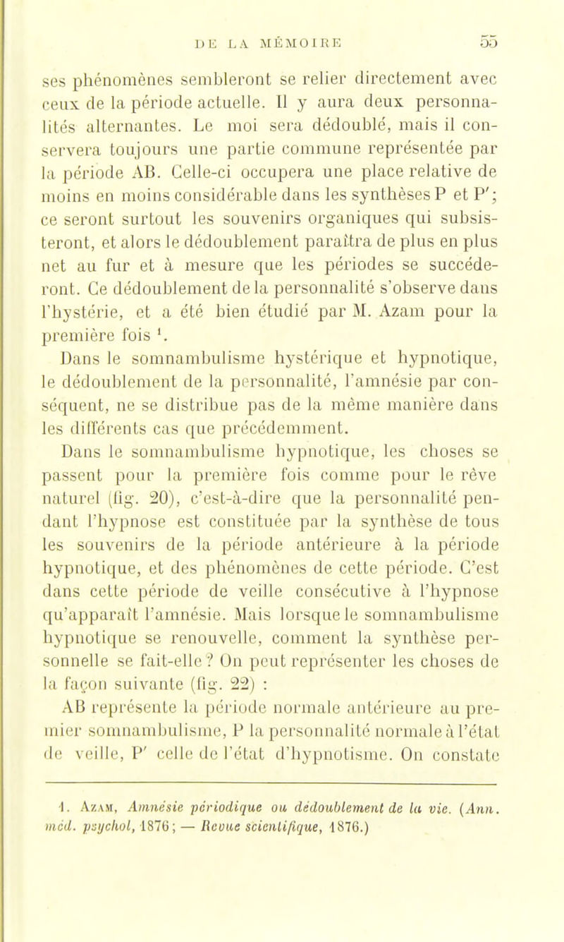 ses phénomènes sembleront se relier directement avec ceux de la période actuelle. Il y aura deux personna- lités alternantes. Le moi sera dédoublé, mais il con- servera toujours une partie commune représentée par la période AB. Celle-ci occupera une place relative de moins en moins considérable dans les synthèses P et P'; ce seront surtout les souvenirs organiques qui subsis- teront, et alors le dédoublement paraîtra de plus en plus net au fur et à mesure que les périodes se succéde- ront. Ce dédoublement delà personnalité s'observe dans l'hystérie, et a été bien étudié par M. Azam pour la première fois '. Dans le somnambulisme hystérique et hypnotique, le dédoublement de la personnalité, l'amnésie par con- séquent, ne se distribue pas de la même manière dans les différents cas que précédemment. Dans le somnambulisme hypnotique; les choses se passent pour la première fois comme pour le rêve naturel (lig. 20), c'est-à-dire que la personnalité pen- dant l'hypnose est constituée par la synthèse de tous les souvenirs de la période antérieure à la période hypnotique, et des phénomènes de cette période. C'est dans cette période de veille consécutive à l'hypnose qu'apparaît l'amnésie. Mais lorsque le somnambulisme hypnotique se renouvelle, comment la synthèse per- sonnelle se fait-elle ? On peut représenter les choses de la façon suivante (fig. 22) : AB représente la période, normale antérieure au pre- mier somnambulisme, P la personnalité normale à l'état de veille, P' celle de l'état d'hypnotisme. On constate I. A.ZAK, Amnésie périodique ou, dédoublement de la vie. (Ami. mcd. psychol, 1876; — Revue scientifique, -1876.)