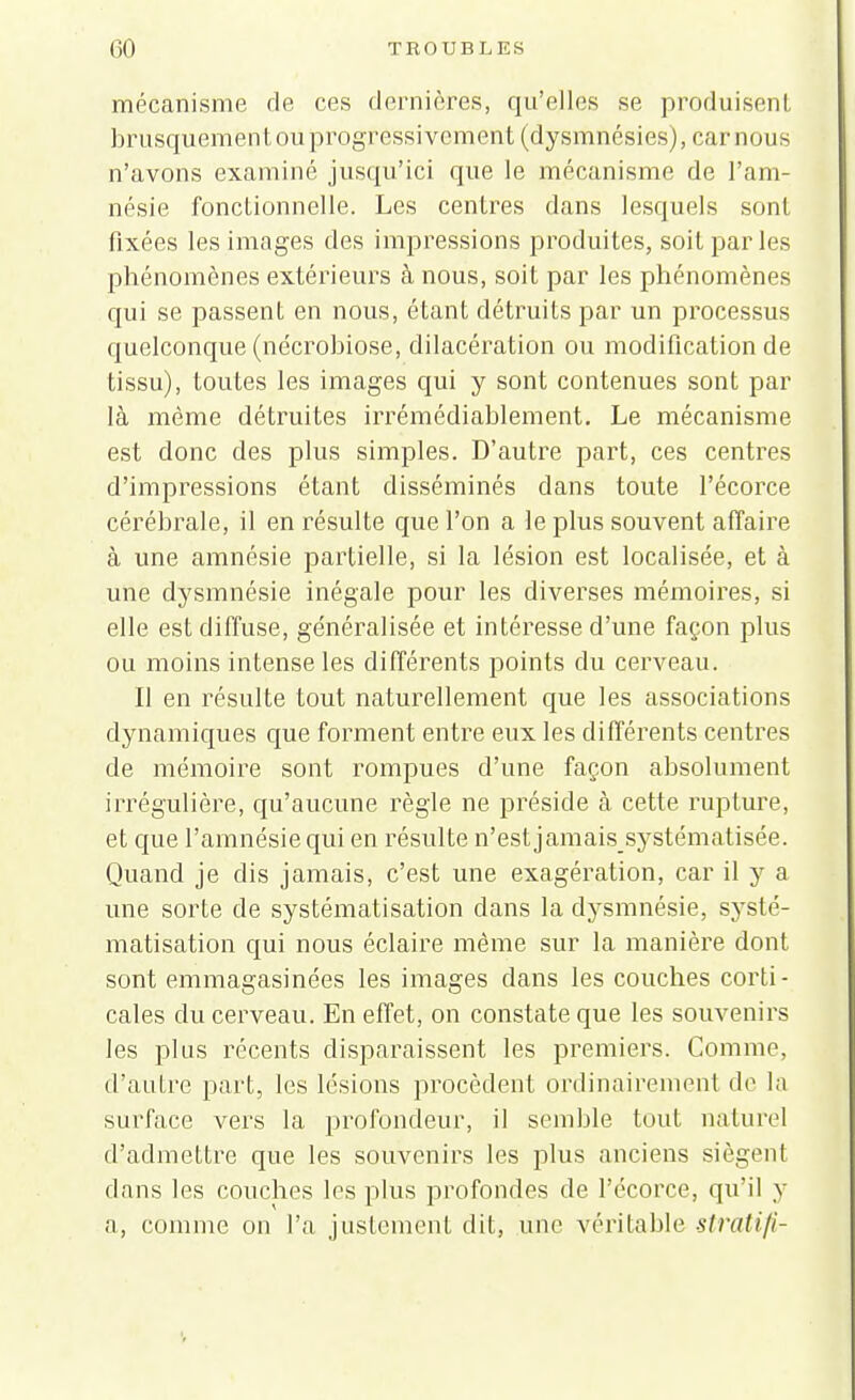 mécanisme de ces dernières, qu'elles se produisent brusquement ou progressivement (dysmnésies), car nous n'avons examiné jusqu'ici que le mécanisme de l'am- nésie fonctionnelle. Les centres dans lesquels sont fixées les images des impressions produites, soit parles phénomènes extérieurs à nous, soit par les phénomènes qui se passent en nous, étant détruits par un processus quelconque (nécrobiose, dilacération ou modification de tissu), toutes les images qui y sont contenues sont par là même détruites irrémédiablement. Le mécanisme est donc des plus simples. D'autre part, ces centres d'impressions étant disséminés dans toute l'écorce cérébrale, il en résulte que l'on a le plus souvent affaire à une amnésie partielle, si la lésion est localisée, et à une dysmnésie inégale pour les diverses mémoires, si elle est diffuse, généralisée et intéresse d'une façon plus ou moins intense les différents points du cerveau. Il en résulte tout naturellement que les associations dynamiques que forment entre eux les différents centres de mémoire sont rompues d'une façon absolument irrégulière, qu'aucune règle ne préside à cette rupture, et que l'amnésie qui en résulte n'est jamais_ systématisée. Quand je dis jamais, c'est une exagération, car il y a une sorte de systématisation dans la dysmnésie, systé- matisation qui nous éclaire même sur la manière dont sont emmagasinées les images clans les couches corti- cales du cerveau. En effet, on constate que les souvenirs les plus récents disparaissent les premiers. Comme, d'autre part, les lésions procèdent ordinairement de la surface vers la profondeur, il semble tout naturel d'admettre que les souvenirs les plus anciens siègent dans les couches les plus profondes de l'écorce, qu'il y a, comme on l'a justement dit, une véritable stratifi-