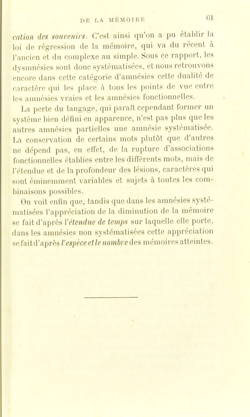 6] cation des souvenirs. C'est ainsi qu'on a pu établir la loi de régression de la mémoire, qui va du récent à l'ancien et du complexe au simple. Sous ce rapport, les dysmnésies sont donc systématisées, et nous retrouvons encore dans cette catégorie d'amnésies cette dualité de caractère qui les place à tous les points de vue entre les amnésies vraies et les amnésies fonctionnelles. La perte du langage, qui parait cependant former un système bien défini en apparence, n'est pas plus que les autres amnésies partielles une amnésie systématisée. La conservation de certains mots plutôt que d'autres ne dépend pas, en effet, de la rupture d'associations fonctionnelles établies entre les différents mots, mais de l'étendue et de la profondeur des lésions, caractères qui sont éminemment variables et sujets à toutes les com- binaisons possibles. On voit enfin que, tandis que dans les amnésies systé- matisées l'appréciation de la diminution de la mémoire se fait d'après l'étendue de temps sur laquelle elle porte, dans les amnésies non systématisées cette appréciation se lait d'après l'espèce et le nombre des mémoires atteintes.