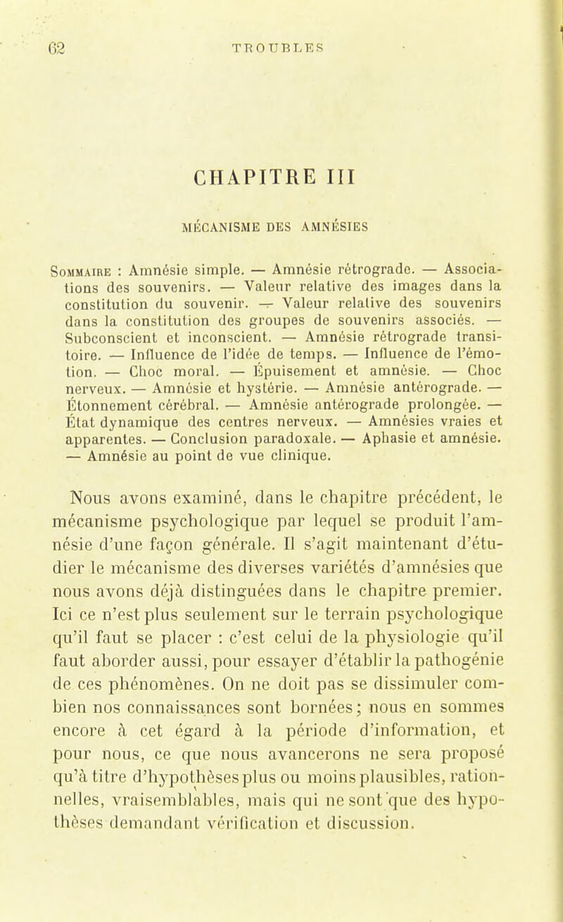 CHAPITRE III MÉCANISME DES AMNÉSIES Sommaire : Amnésie simple. — Amnésie rétrograde. — Associa- tions des souvenirs. — Valeur relative des images dans la constitution du souvenir. Valeur relative des souvenirs dans la constitution des groupes de souvenirs associés. — Subconscient et inconscient. — Amnésie rétrograde transi- toire. — Influence de l'idée de temps. — Influence de l'émo- tion. — Choc moral. — Épuisement et amnésie. — Choc nerveux. — Amnésie et hystérie. — Amnésie antérograde. — Étonnement cérébral. — Amnésie antérograde prolongée. — État dynamique des centres nerveux. — Amnésies vraies et apparentes. — Conclusion paradoxale. — Aphasie et amnésie. — Amnésie au point de vue clinique. Nous avons examiné, dans le chapitre précédent, le mécanisme psychologique par lequel se produit l'am- nésie d'une façon générale. Il s'agit maintenant d'étu- dier le mécanisme des diverses variétés d'amnésies que nous avons déjà distinguées dans le chapitre premier. Ici ce n'est plus seulement sur le terrain psychologique qu'il faut se placer : c'est celui de la physiologie qu'il faut aborder aussi, pour essayer d'établir la pathogénie de ces phénomènes. On ne doit pas se dissimuler com- bien nos connaissances sont bornées; nous en sommes encore à cet égard à la période d'information, et pour nous, ce que nous avancerons ne sera proposé qu'à titre d'hypothèses plus ou moins plausibles, ration- nelles, vraisemblables, mais qui ne sont que des hypo - thèses demandant vérification et discussion.