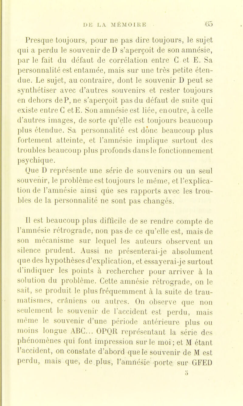 Presque toujours, pour ne pas dire toujours, le sujet qui a perdu le souvenir de D s'aperçoit de son amnésie, par le fait du défaut de corrélation entre G et E. Sa personnalité est entamée, mais sur une très petite éten- due. Le sujet, au contraire, dont le souvenir D peut se synthétiser avec d'autres souvenirs et rester toujours en dehors deP, ne s'aperçoit pas du défaut de suite qui existe entre G etE. Son amnésie est liée, en outre, à celle d'autres images, de sorte qu'elle est toujours beaucoup plus étendue. Sa personnalité est donc beaucoup plus fortement atteinte, et l'amnésie implique surtout des troubles beaucoup plus profonds dans le fonctionnement psychique. Que D représente une série de souvenirs ou un seul souvenir, le problème est toujours le même, et l'explica- tion de l'amnésie ainsi que ses rapports avec les trou- bles de la personnalité ne sont pas changés. Il est beaucoup plus difficile de se rendre compte de l'amnésie rétrograde, non pas de ce qu'elle est, mais de son mécanisme sur lequel les auteurs observent un silence prudent. Aussi ne présenterai-je absolument que des hypothèses d'explication, et essayerai-je surtout d'indiquer les points à rechercher pour arriver à la solution du problème. Cette amnésie rétrograde, on le sait, se produit le plus fréquemment à la suite de trau- matismes, crâniens ou autres. On observe que non seulement le souvenir de l'accident est perdu, mais même le souvenir d'une période antérieure plus ou inoins longue ABC... OPQR représentant la série des phénomènes qui font impression sur le moi ; et M étant l'accident, on constate d'abord que le souvenir de M est perdu, mais que, de plus, l'amnésie porte sur GFED