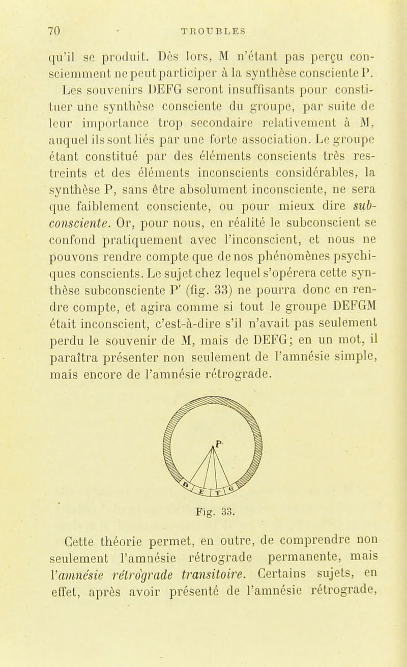 qù'il se produit. Dès lors, M n'étant pas perçu con- sciemment ne peut participer à la synthèse consciente P. Les souvenirs DEFG seront insuffisants pour consti- tuer une synthèse consciente du groupe, par suite de leur importance trop secondaire relativement à M, auquel ils sont liés par une forte association. Le groupe étant constitué par des éléments conscients très res- treints et des éléments inconscients considérables, la synthèse P, sans être ahsolument inconsciente, ne sera que faiblement consciente, ou pour mieux dire sub- consciente. Or, pour nous, en réalité le subconscient se confond pratiquement avec l'inconscient, et nous ne pouvons rendre compte que de nos phénomènes psychi- ques conscients. Le sujet chez lequel s'opérera cette syn- thèse subconsciente P' (fig. 33) ne pourra donc en ren- dre compte, et agira comme si tout le groupe DEFGM était inconscient, c'est-à-dire s'il n'avait pas seulement perdu le souvenir de M, mais de DEFG; en un mot, il paraîtra présenter non seulement de l'amnésie simple, mais encore de l'amnésie rétrograde. Fig. 33. Cette théorie permet, en outre, de comprendre non seulement l'amnésie rétrograde permanente, mais Yamnésie rétrograde transitoire. Certains sujets, en effet, après avoir présenté de l'amnésie rétrograde,