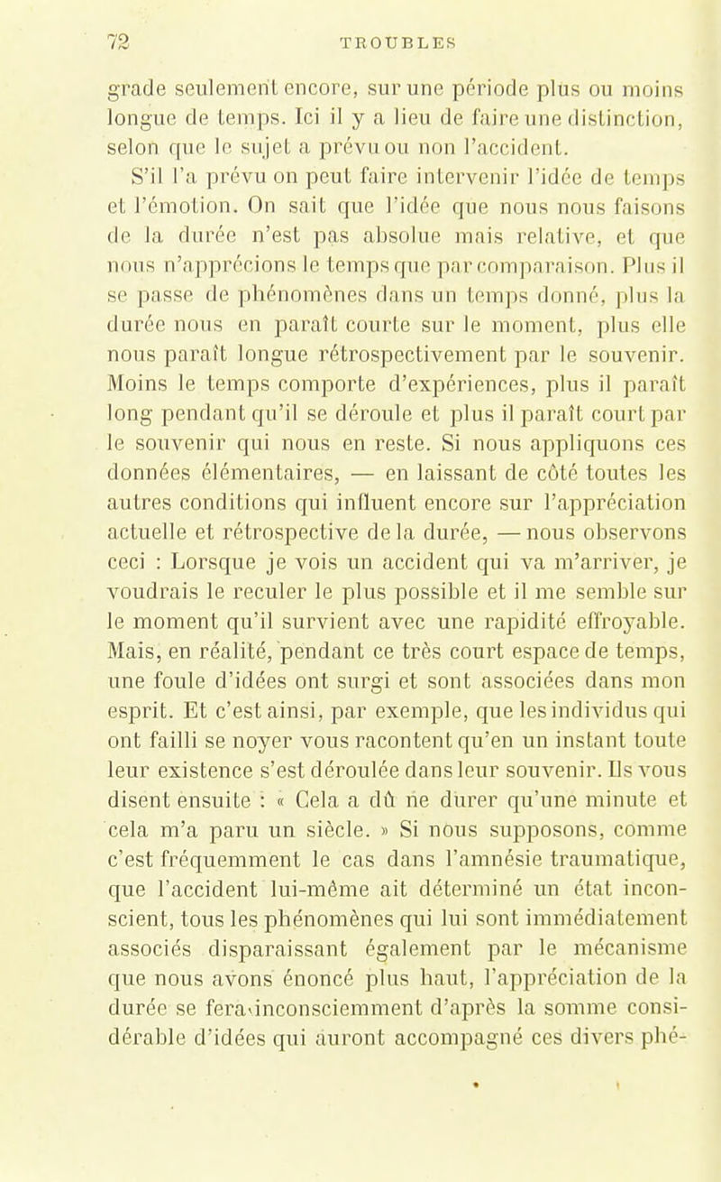 grade seulement encore, sur une période plus ou moins longue de temps. Ici il y a lien de faire une distinction, selon que le sujet a prévu ou non l'accident. S'il l'a prévu on peut faire intervenir l'idée de temps et l'émotion. On sait que l'idée que nous nous faisons de la durée n'est pas absolue mais relative, et que nous n'apprécions le temps que par comparaison. Pins il se passe de phénomènes dans un temps donné, plus la durée nous en paraît courte sur le moment, plus elle nous paraît longue rétrospectivement par le souvenir. Moins le temps comporte d'expériences, plus il paraît long pendant qu'il se déroule et plus il paraît court par le souvenir qui nous en reste. Si nous appliquons ces données élémentaires, — en laissant de côté toutes les autres conditions qui influent encore sur l'appréciation actuelle et rétrospective delà durée, —nous observons ceci : Lorsque je vois un accident qui va m'arriver, je voudrais le reculer le plus possible et il me semble sur le moment qu'il survient avec une rapidité effroyable. Mais, en réalité, pendant ce très court espace de temps, une foule d'idées ont surgi et sont associées dans mon esprit. Et c'est ainsi, par exemple, que les individus qui ont failli se noyer vous racontent qu'en un instant toute leur existence s'est déroulée dans leur souvenir. Ils vous disent ensuite : « Cela a dû ne durer qu'une minute et cela m'a paru un siècle. » Si nous supposons, comme c'est fréquemment le cas dans l'amnésie traumatique, que l'accident lui-même ait déterminé un état incon- scient, tous les phénomènes qui lui sont immédiatement associés disparaissant également par le mécanisme que nous avons énoncé plus haut, l'appréciation de la durée se feradnconsciemment d'après la somme consi- dérable d'idées qui auront accompagné ces divers phé-