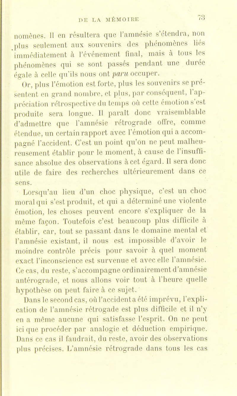 nomènes. 11 en résultera que l'amnésie s'étendra, non plus seulement aux souvenirs des phénomènes liés immédiatement à l'événement final, mais à tous les phénomènes qui se sont passés pendant une durée égale à celle qu'ils nous ont paru occuper. Or, pins l'émotion est forte, plus les souvenirs se pré- sentent en grand nombre, et plus, par conséquent, l'ap- préciation rétrospective du temps où cette émotion s'est produite sera longue. Il parait donc vraisemblable d'admettre que l'amnésie rétrograde offre, comme étendue, un certain rapport avec l'émotion qui a accom- pagné l'accident. C'est un point qu'on ne peut malheu- reusement établir pour le moment, à cause de l'insuffi- sance absolue des observations à cet égard. Il sera donc utile de faire des recherches ultérieurement dans ce sens. Lorsqu'au lieu d'un choc physique, c'est un choc moral qui s'est produit, et qui a déterminé une violente émotion, les choses peuvent encore s'expliquer de la même façon. Toutefois c'est beaucoup plus difficile à établir, car, tout se passant dans le domaine mental et l'amnésie existant, il nous est impossible d'avoir le moindre contrôle précis pour savoir cà quel moment exact l'inconscience est survenue et avec elle l'amnésie. ( V cas, du reste, s'accompagne ordinairement d'amnésie antérograde, et nous allons voir tout à l'heure quelle hypothèse on peut faire à ce sujet. Dans le second cas, où l'accidenta été imprévu, l'expli- cation de l'amnésie rétrogade est plus difficile et il n'y en a même aucune qui satisfasse l'esprit. On ne peut ici que procéder par analogie et déduction empirique. Dans ce cas il faudrait, du reste, avoir des observations plus précises. L'amnésie rétrograde dans tous les cas