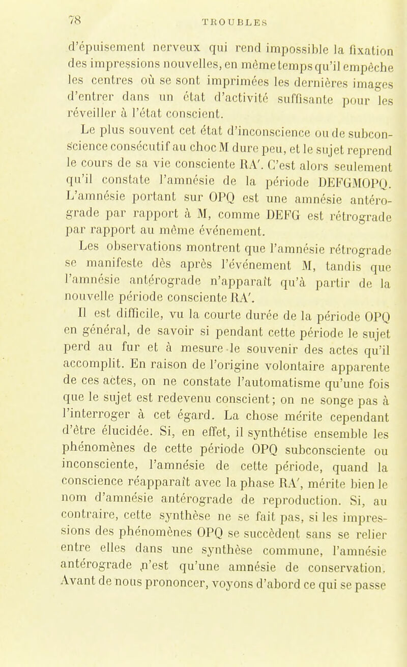 d'épuisement nerveux qui rend impossible la fixation des impressions nouvelles, en môme temps qu'il empêche les centres où se sont imprimées les dernières images d'entrer dans un état d'activité suffisante pour les réveiller à l'état conscient. Le plus souvent cet état d'inconscience ou de subcon- s'cience consécutif au choc M dure peu, et le sujet reprend le cours de sa vie consciente RA'. C'est alors seulement qu'il constate l'amnésie de la période DEFGMOPQ. L'amnésie portant sur OPQ est une amnésie antéro- grade par rapport à M, comme DEFG est rétrograde par rapport au môme événement. Les observations montrent que l'amnésie rétrograde se manifeste dès après l'événement M, tandis que l'amnésie antérograde n'apparait qu'à partir de la nouvelle période consciente RA'. Il est difficile, vu la courte durée de la période OPQ en général, de savoir si pendant cette période le sujet perd au fur et à mesure le souvenir des actes qu'il accomplit. En raison de l'origine volontaire apparente de ces actes, on ne constate l'automatisme qu'une fois que le sujet est redevenu conscient; on ne songe pas à l'interroger à cet égard. La chose mérite cependant d'être élucidée. Si, en effet, il synthétise ensemble les phénomènes de cette période OPQ subconsciente ou inconsciente, l'amnésie de cette période, quand la conscience réapparaît avec la phase RA', mérite bien le nom d'amnésie antérograde de reproduction. Si, au contraire, cette synthèse ne se fait pas, si les impres- sions des phénomènes OPQ se succèdent sans se relier entre elles dans une synthèse commune, l'amnésie antérograde ,n'est qu'une amnésie de conservation. Avant de nous prononcer, voyons d'abord ce qui se passe