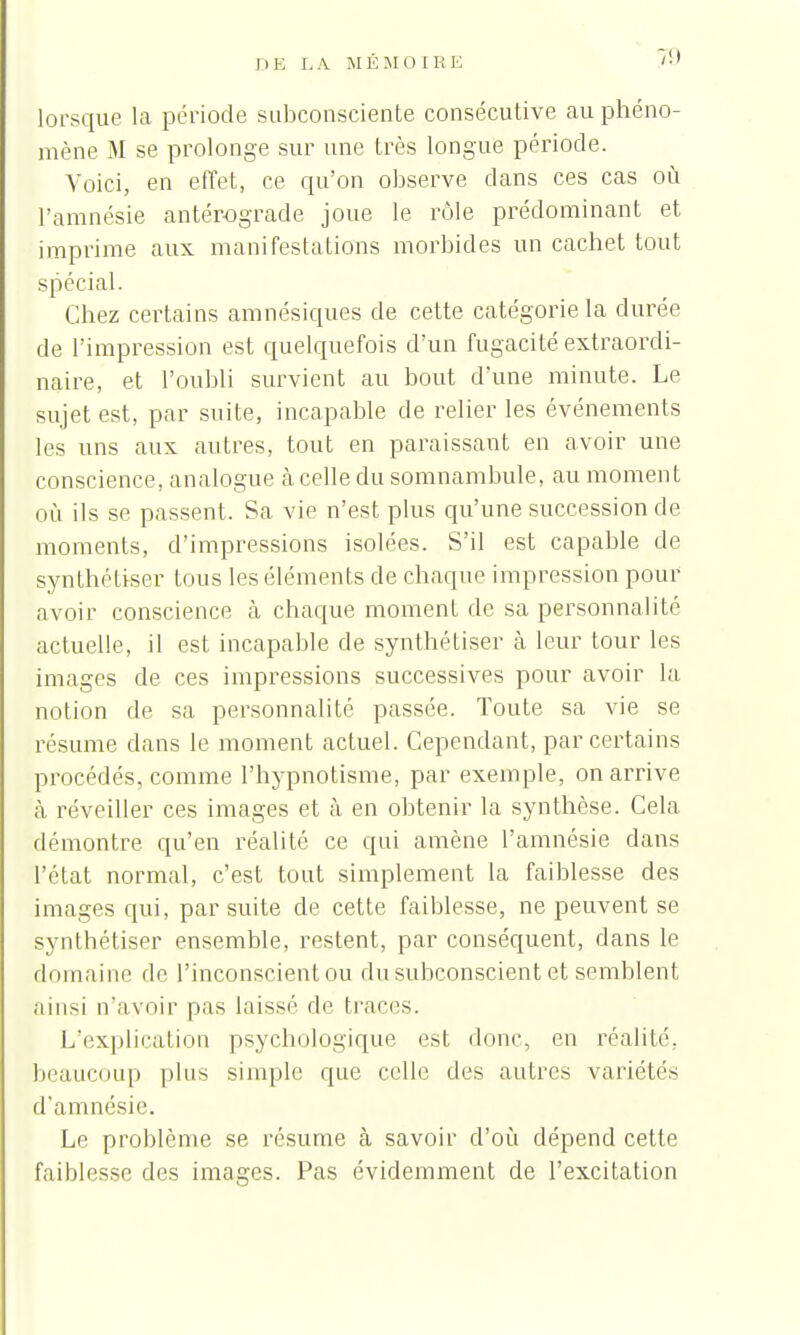 lorsque la période subconsciente consécutive au phéno- mène M se prolonge sur une très longue période. Voici, en effet, ce qu'on observe clans ces cas où l'amnésie antérograde joue le rôle prédominant et imprime aux manifestations morbides un cachet tout spécial. Chez certains amnésiques de cette catégorie la durée de l'impression est quelquefois d'un fugacité extraordi- naire, et l'oubli survient au bout d'une minute. Le sujet est, par suite, incapable de relier les événements les uns aux autres, tout en paraissant en avoir une conscience, analogue à celle du somnambule, au moment où ils se passent. Sa vie n'est plus qu'une succession de moments, d'impressions isolées. S'il est capable de synthétiser tous les éléments de chaque impression pour avoir conscience à chaque moment de sa personnalité actuelle, il est incapable de synthétiser à leur tour les images de ces impressions successives pour avoir la notion de sa personnalité passée. Toute sa vie se résume clans le moment actuel. Cependant, par certains procédés, comme l'hypnotisme, par exemple, on arrive h réveiller ces images et à en obtenir la synthèse. Cela démontre qu'en réalité ce qui amène l'amnésie dans l'état normal, c'est tout simplement la faiblesse des images qui, par suite de cette faiblesse, ne peuvent se synthétiser ensemble, restent, par conséquent, dans le domaine de l'inconscient ou du subconscient et semblent ain<i n'avoir pas laissé de traces. L'explication psychologique est donc, en réalité, beaucoup plus simple que celle des autres variétés d'amnésie. Le problème se résume à savoir d'où dépend cette faiblesse des images. Pas évidemment de l'excitation