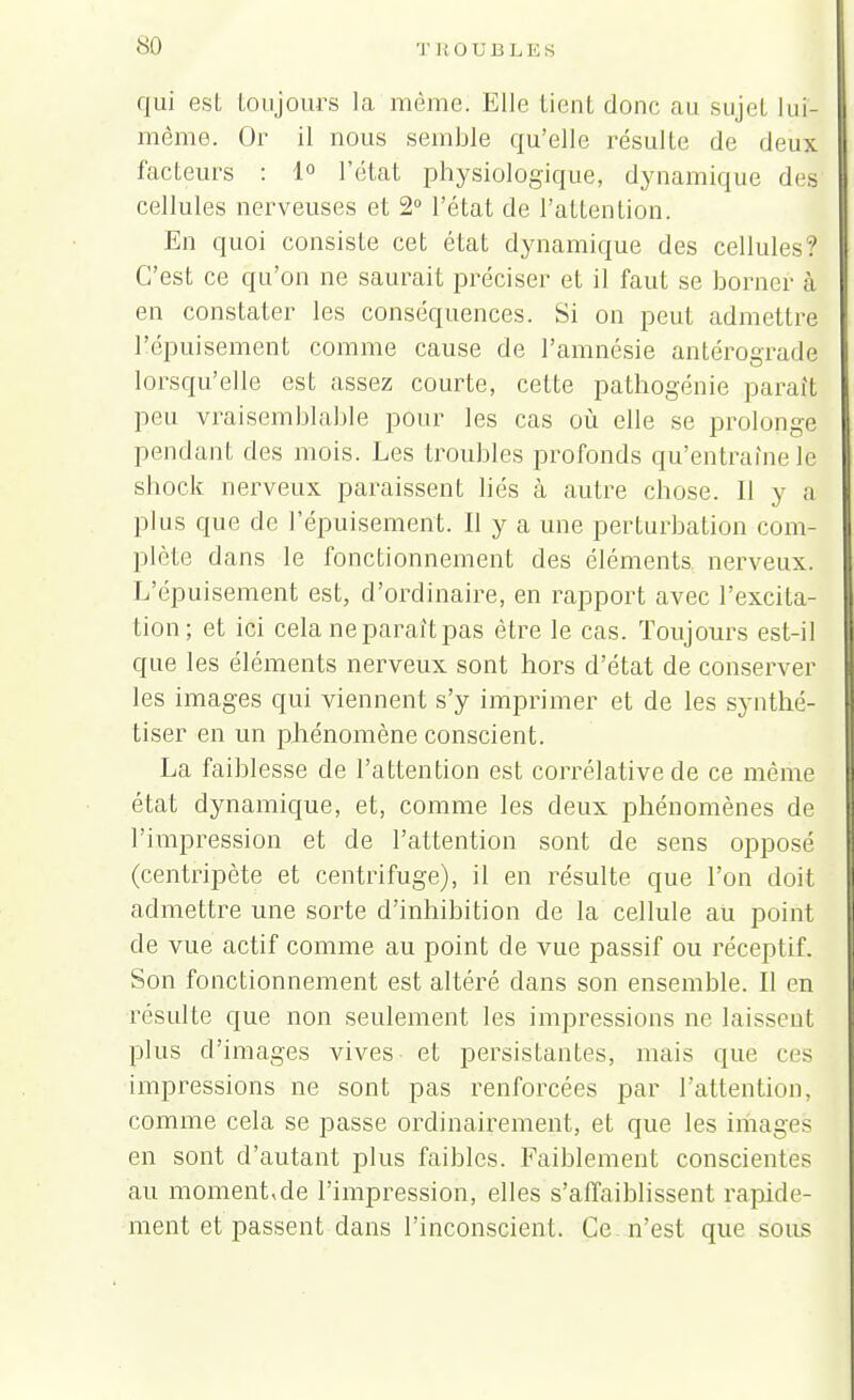 qui est toujours la même. Elle lient donc au sujet lui- même. Or il nous semble qu'elle résulte de deux facteurs : 1° l'état physiologique, dynamique des cellules nerveuses et 2° l'état de l'attention. En quoi consiste cet état dynamique des cellules? C'est ce qu'on ne saurait préciser et il faut se borner à en constater les conséquences. Si on peut admettre l'épuisement comme cause de l'amnésie antérograde lorsqu'elle est assez courte, cette pathogénie paraît peu vraisemblable pour les cas où elle se prolonge pendant des mois. Les troubles profonds qu'entraîne le shock nerveux paraissent liés à autre chose. Il y a plus que de l'épuisement. Il y a une perturbation com- plète dans le fonctionnement des éléments nerveux. L'épuisement est, d'ordinaire, en rapport avec l'excita- tion; et ici cela ne paraît pas être le cas. Toujours est-il que les éléments nerveux sont hors d'état de conserver les images qui viennent s'y imprimer et de les synthé- tiser en un phénomène conscient. La faiblesse de l'attention est corrélative de ce même état dynamique, et, comme les deux phénomènes de l'impression et de l'attention sont de sens opposé (centripète et centrifuge), il en résulte que l'on doii admettre une sorte d'inhibition de la cellule au point de vue actif comme au point de vue passif ou réceptif. Son fonctionnement est altéré dans son ensemble. Il en résulte que non seulement les impressions ne laissent plus d'images vives et persistantes, mais que ces impressions ne sont pas renforcées par l'attention, comme cela se passe ordinairement, et que les images en sont d'autant plus faibles. Faiblement conscientes au moment,de l'impression, elles s'affaiblissent rapide- ment et passent dans l'inconscient. Ce n'est que sous