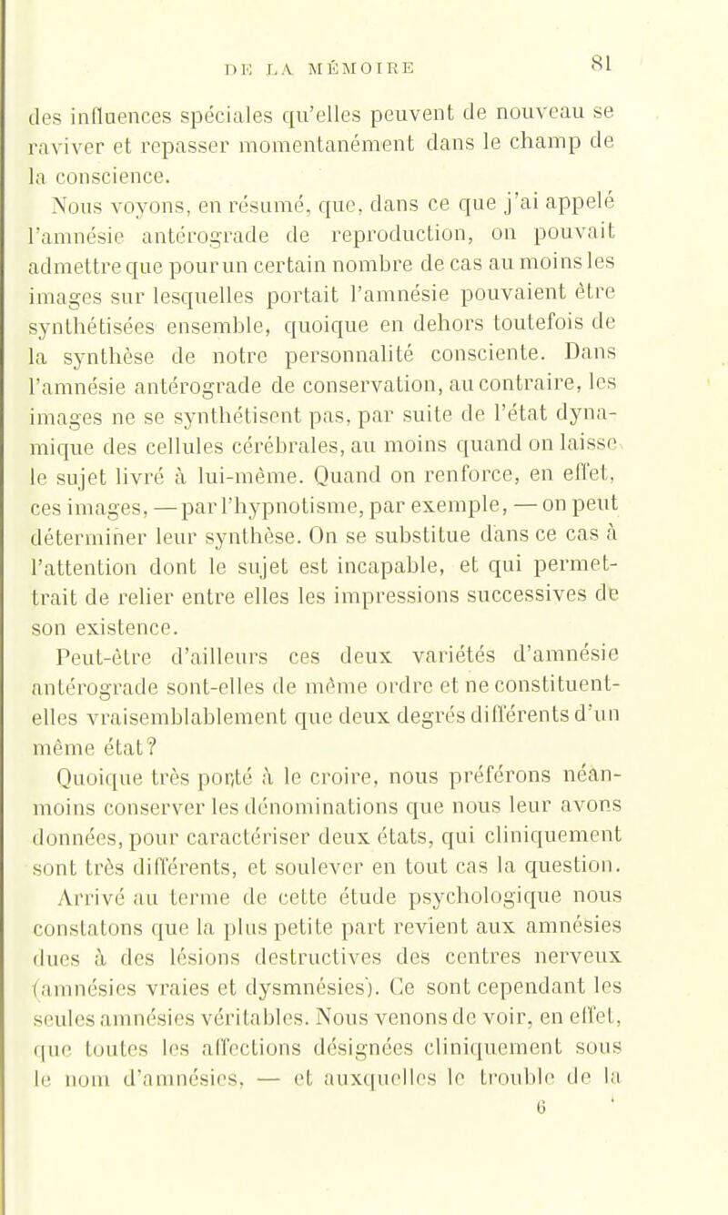 des influences spéciales qu'elles peuvent de nouveau se raviver et repasser momentanément dans le champ de la conscience. Nous voyons, en résumé, que, dans ce que j'ai appelé l'amnésie antérograde de reproduction, on pouvait admettre que pour un certain nombre de cas au moins les images sur lesquelles portait l'amnésie pouvaient être synthétisées ensemble, quoique en dehors toutefois de la synthèse de notre personnalité consciente. Dans l'amnésie antérograde de conservation, au contraire, les images ne se synthétisent pas, par suite de l'état dyna- mique des cellules cérébrales, au moins quand on laisses le sujet livré à lui-même. Quand on renforce, en effet, ces images, —par l'hypnotisme, par exemple, — on peut déterminer leur synthèse. On se substitue d'ans ce cas à l'attention dont le sujet est incapable, et qui permet- trait de relier entre elles les impressions successives de son existence. Peut-être d'ailleurs ces deux variétés d'amnésie antérograde sont-elles de même ordre et ne constituent- elles vraisemblablement que deux degrés différents d'un même état? Quoique très ponté à le croire, nous préférons néan- moins conserver les dénominations que nous leur avons données, pour caractériser deux états, qui cliniquement sont très différents, et soulever en tout cas la question. Arrivé au ternie de cette étude psychologique nous constatons que la plus petite part revient aux amnésies durs à des lésions destructives des centres nerveux (amnésies vraies et dysmnésies'). Ce sont cependant les seules amnésies véritables. Nous venons de voir, en effet, que toutes les affections désignées cliniquement sous le nom d'amnésies, — et auxquelles le trouble de la o