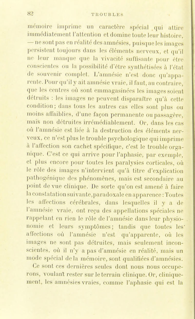 mémoire imprime un caractère spécial qui attire immédiatement l'attention et domine toute leur histoire, -nesontpas en réalité des amnésies, puisque les images persistent toujours dans les éléments nerveux, et qu'il ne leur manque que la vivacité suffisante pour être conscientes ou la possibilité d'être synthétisées à l'étal de souvenir complet. L'amnésie n'est donc qu'appa- rente. Pour qu'il y ait amnésie vraie, il faut, au contraire, que les centres où sont emmagasinées les images soient détruits : les images ne peuvent disparaître qu'à cette condition; dans tous les autres cas elles sont plus ou moins affaiblies, d'une façon permanente ou passagère, mais non détruites irrémédiablement. Or, dans les cas où l'amnésie est liée à la destruction des éléments ner- veux, ce n'est plus le trouble psychologique qui imprime à l'affection son cachet spécifique, c'est le trouble orga- nique. C'est ce qui arrive pour l'aphasie, par exemple, et plus encore pour toutes les paralysies corticales, où le rôle des images n'intervient qu'à titre d'explication pathogénique des phénomènes, mais est secondaire au point de vue clinique. De sorte qu'on est amené à faire la constatation suivante,paradoxale en apparence : Toutes les affections cérébrales, dans lesquelles il y a de l'amnésie vraie, ont reçu des appellations spéciales ne rappelant en rien le rôle de l'amnésie dans leur physio- nomie et leurs symptômes; tandis que toutes les' affections où l'amnésie n'est qu'apparente, où les images ne sont pas détruites, mais seulement incon- scientes, où il n'y a pas d'amnésie en réalité, mais un mode spécial delà mémoire, sont qualifiées d'amnésies. Ce sont ces dernières seules dont nous nous occupe- rons, voulant rester sur le terrain clinique. Or, clinique- ment, les amnésies vraies, comme l'aphasie qui esl la