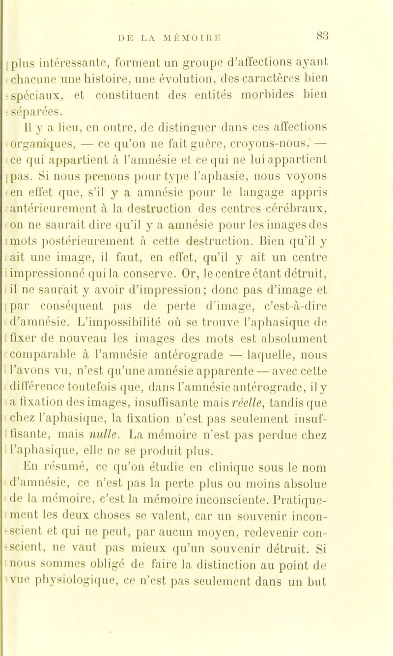 iplus intéressante, forment un groupe d'affections ayant i chacune une histoire, une évolution, des caractères bien •spéciaux, et constituent des entités morbides bien séparées. Il y a lieu, en outre, de distinguer dans ces affections Organiques, — ce qu'on ne fait guère, croyons-nous. — ce qui appartient à l'amnésie et ce qui ne lui appartient ipas. Si nous prenons pour type l'aphasie, nous voyons •en effet que, s'il y a amnésie pour le langage appris antérieurement à la destruction des centres cérébraux, on ne saurait dire qu'il y a amnésie pour les images des imots postérieurement à cette destruction. Bien qu'il y ait une image, il faut, en effet, qu'il y ait un centre i impressionné qui la conserve. Or, le centre étant détruit, i il ne saurait y avoir d'impression; donc pas d'image et i par conséquent pas de perte d'image, c'est-à-dire d'amnésie. L'impossibilité où se trouve l'aphasique de [ fixer de nouveau les images des mots est absolument comparable à l'amnésie antérograde — laquelle, nous l'avons vu, n'est qu'une amnésie apparente — avec cette différence toutefois que, dans l'amnésie antérograde, il y a fixation des images, insuffisante mais réelle, tandis que chez l'aphasique, la fixation n'est pas seulement insuf- fisante, mais nulle. La mémoire n'est pas perdue chez l'aphasique, elle ne se produit plus. En résumé, ce qu'on étudie en clinique sous le nom d'amnésie, ce n'est pas la perte plus ou moins absolue de la mémoire, c'est la mémoire inconsciente. Pratique- i ment les deux choses se valent, car un souvenir incon- scient et qui ne peut, par aucun moyen, redevenir con- • scient, ne vaut pas mieux qu'un souvenir détruit. Si nnus sommes obligé de faire la distinction au point de me physiologique, ce n'est pas seulement dans un but