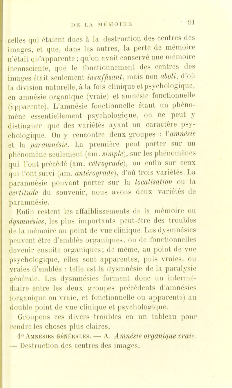 94 celles qui étaient dues à la destruction des centres des images, et que, dans les autres, la perte de mémoire n'était qu'apparente ; qu'on avait conservé une mémoire inconsciente, que le fonctionnement des centres des images était seulement insuffisant, mais non aboli, d'où la division naturelle, cà la fois clinique et psychologique, en amnésie organique (vraie) et amnésie fonctionnelle (apparente). L'amnésie fonctionnelle étant un phéno- mène essentiellement psychologique, on ne peut y distinguer que des variétés ayant un caractère psy- chologique. On y rencontre deux groupes : Vamnésie et la paramnésie. La première peut porter sur un phénomène seulement (ara. simple), sur les phénomènes qui l'ont précédé (am. rétrograde), ou enfin sur ceux qui l'ont suivi (am. anlérograde), d'où trois variétés. La paramnésie pouvant porter sur la localisation ou la certitude du souvenir, nous avons deux variétés de paramnésie. Enfin restent les affaiblissements de la mémoire ou dysmnésies, les plus importants peut-être des troubles de la mémoire au point de vue clinique. Les dysmnésies peuvent être d'emblée organiques, ou de fonctionnelles devenir ensuite organiques; de même, au point de vue psychologique, elles sont apparentes, puis vraies, ou vraies d'emblée : telle est la dysmnésie de la paralysie générale. Les dysmnésies forment donc un intermé- diaire entre les deux groupes précédents d'amnésies (organique ou vraie, et fonctionnelle ou apparente) au double point de vue clinique et psychologique. Groupons ces divers troubles en un tableau pour rendre les choses plus claires. I Amnésies générales. — A. Amnésie organique vraie — Destruction des centres des images.