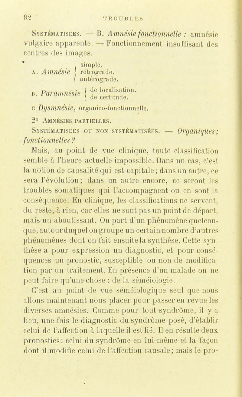 Systématisées. —\i. Amnésie fonctionnelle : amnésie vulgaire apparente. — Fonclionnement insuffisant «les centres des images. * . simple. A. Amnésie rétrograde. ( antérograde. b. Paramnésie j f iocfsfon' ( de certitude, c Dysmnésie, organico-l'onctionnclle. 2° Amnésies partielles. Systématisées ou non systématisées. — Organiques; fonctionnelles ? Mais, au point de vue clinique, toute classification semble à l'heure actuelle impossible. Dans un cas, c'est la notion de causalité qui est capitale; dans un autre, ce sera l'évolution; dans un autre encore, ce seront les I roubles somatiques qui l'accompagnent ou en sont la conséquence. En clinique, les classifications ne servent, du reste, à rien, car elles ne sont pas un point de dépari, mais un aboutissant. On part d'un phénomène quelcon- que, autourduquel on groupe un certain nombre d'autres phénomènes dont on fait ensuite la synthèse. Cette syn- thèse a pour expression un diagnostic, et pour consé- quences un pronostic, susceptible ou non de modifica- tion par un traitement. En présence d'un malade on ne peut faire qu'une chose : de la séniéiologie. C'est au point de vue séméiologique seul que nous allons maintenant nous placer pour passer en revue les diverses amnésies. Comme pour tout syndrome, il y a lieu, une fois le diagnostic du syndrome posé, d'établir celui de l'affection à laquelle il est lié. Il en résulte deux pronostics : celui du syndrome en lui-même et la façon dont il modifie celui de l'affection causale; mais le pro-