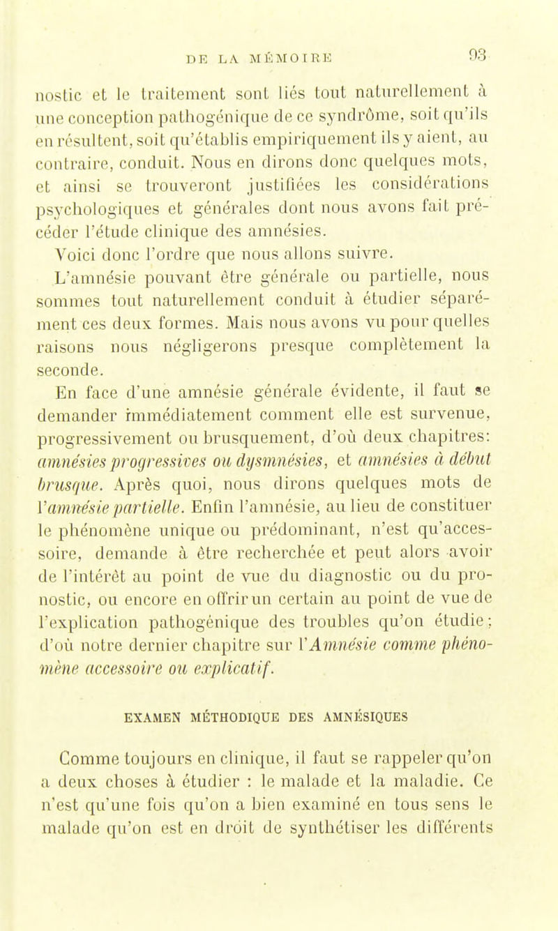 nostic et le traitement sont liés tout naturellement à une conception pathogénique de ce syndrome, soit qu'ils en résultent, soit qu'établis empiriquement ils y aient, au contraire, conduit. Nous en dirons donc quelques mots, et ainsi se trouveront justifiées les considérations psychologiques et générales dont nous avons fait pré- céder l'étude clinique des amnésies. Voici donc l'ordre que nous allons suivre. L'amnésie pouvant être générale ou partielle, nous sommes tout naturellement conduit à étudier séparé- ment ces deux formes. Mais nous avons vu pour quelles raisons nous négligerons presque complètement la seconde. En face d'une amnésie générale évidente, il faut se demander immédiatement comment elle est survenue, progressivement ou brusquement, d'où deux, chapitres: amnésies progressives ou dysmnésies, et amnésies à début brusque. Après quoi, nous dirons quelques mots de Y amnésie partielle. Enfin l'amnésie, au lieu de constituer le phénomène unique ou prédominant, n'est qu'acces- soire, demande à être recherchée et peut alors avoir de l'intérêt au point de vue du diagnostic ou du pro- nostic, ou encore en offrir un certain au point de vue de l'explication pathogénique des troubles qu'on étudie ; d'où notre dernier chapitre sur Y Amnésie comme phéno- mène accessoire ou explicatif. EXAMEN MÉTHODIQUE DES AMNÉSIQUES Comme toujours en clinique, il faut se rappeler qu'on a deux choses à étudier : le malade et la maladie. Ce n'est qu'une fois qu'on a bien examiné en tous sens le malade qu'on est en droit de synthétiser les différents