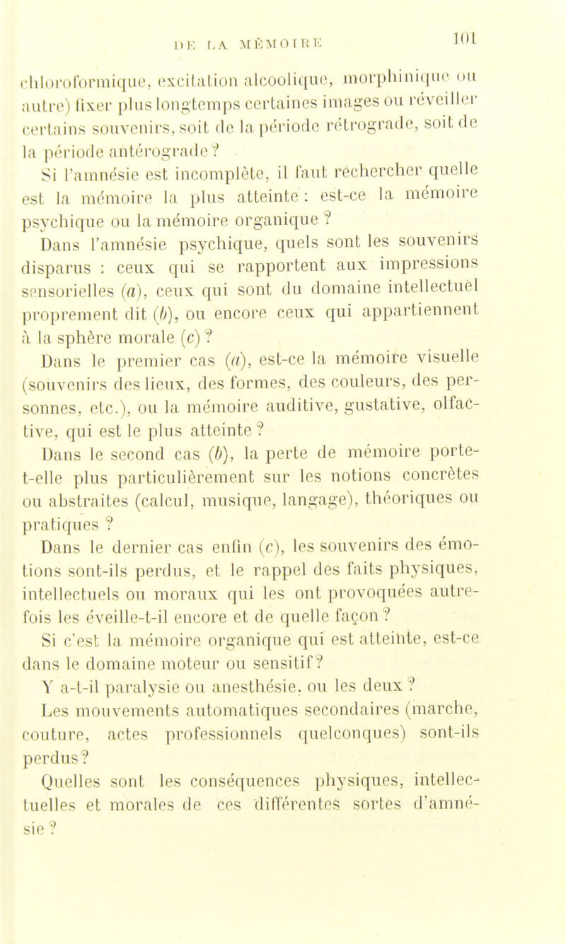 DE LA MÉMO I R G 10! chloroformique, excitation alcoolique, morphinique ou autre) fixer plus longtemps certaines images ou réveiller certains souvenirs, soit de la période rétrograde, soit de la période antérograde ? Si l'amnésie est incomplète, il faut rechercher quelle est la mémoire la plus atteinte : est-ce la mémoire psychique ou la mémoire organique ? Dans l'amnésie psychique, quels sont les souvenirs disparus : ceux qui se rapportent aux impressions sensorielles (a), ceux qui sont du domaine intellectuel proprement dit (b), ou encore ceux qui appartiennent à la sphère morale (c) ? Dans le premier cas (a), est-ce la mémoire visuelle (souvenirs des lieux, des formes, des couleurs, des per- sonnes, etc.), ou la mémoire auditive, gustative, olfac- tive, qui est le plus atteinte ? Dans le second cas (/;), la perte de mémoire porte- t-elle plus particulièrement sur les notions concrètes ou abstraites (calcul, musique, langage), théoriques ou pratiques ? Dans le dernier cas enfin (c), les souvenirs des émo- tions sont-ils perdus, et le rappel des faits physiques, intellectuels ou moraux qui les ont provoquées autre- fois les éveille-t-il encore et de quelle façon ? Si c'est la mémoire organique qui est atteinte, est-ce dans le domaine moteur ou sensitif ? Y a-t-il paralysie ou anesthésie. ou les deux? Les mouvements automatiques secondaires (marche, couture, actes professionnels quelconques) sont-ils perdus? Quelles sont les conséquences physiques, intellec- tuelles et morales de ces différentes sortes d'amné- sie ?