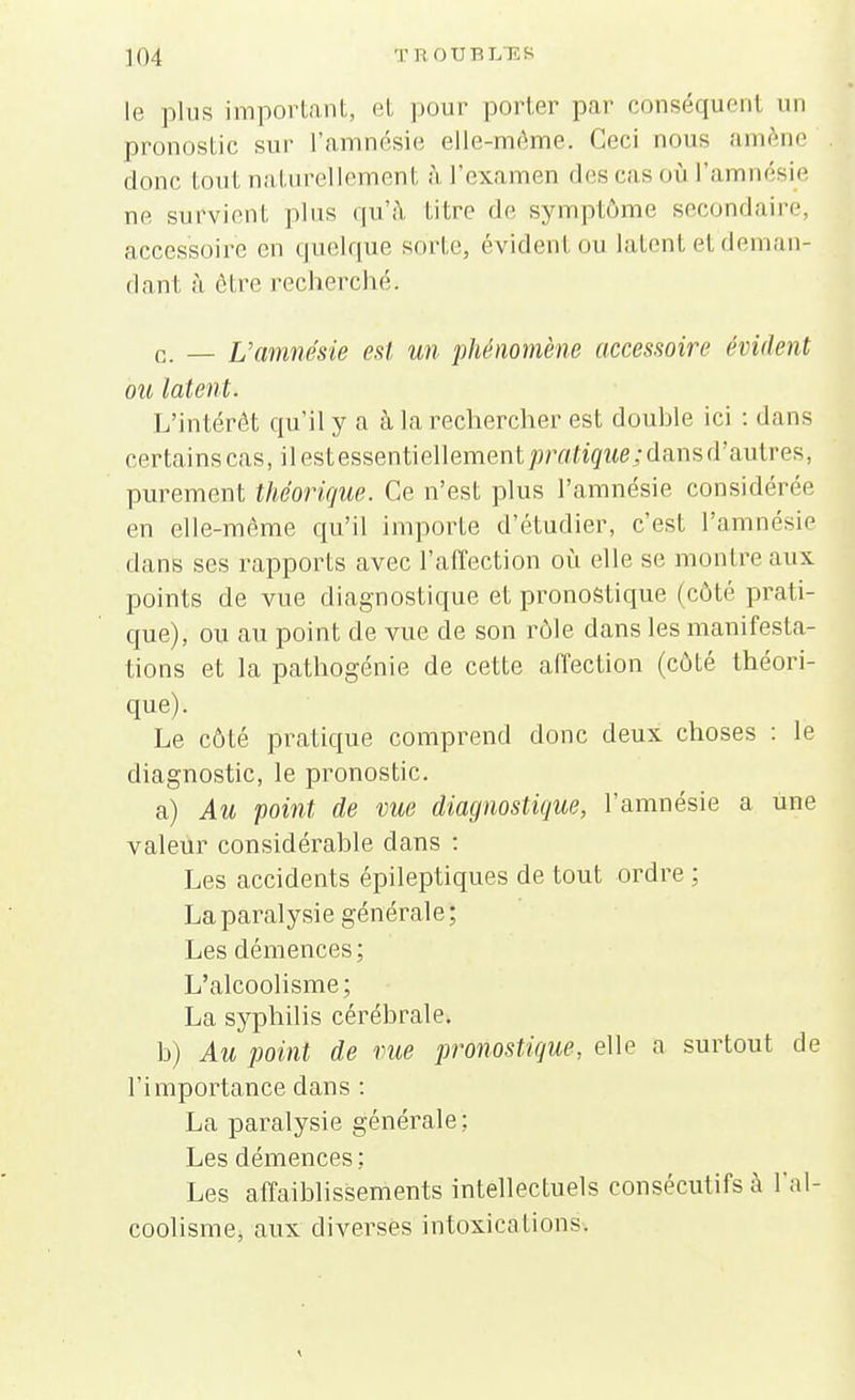 le plus important, et pour porter par cbnséquenl un pronostic sur l'amnésie elle-même. Ceci nous amène donc tout naturellement à l'examen des ras où l'a ésie ne survient plus qu'à, titre de symptôme secondaire, accessoire en quelque sorte, évidenl ou latent et deman- dant à être recherché. c. - L'amnésie est un phénomène accessoire évident ou latent. L'intérêt qu'il y a à la rechercher est douhle ici : dans certains cas, ilestessentiellement^/Y/ligMe aJansd'autres, purement théorique. Ce n'est plus l'amnésie considérée en elle-même qu'il importe d'étudier, c'est l'amnésie dans ses rapports avec l'affection où elle se montre aux points de vue diagnostique et pronostique (côté prati- que), ou au point de vue de son rôle dans les manifesta- tions et la pathogénie de cette affection (côté théori- que). Le côté pratique comprend donc deux choses : le diagnostic, le pronostic. a) Au point de vue diagnostique, l'amnésie a une valeur considérable dans : Les accidents épileptiques de tout ordre ; La paralysie générale ; Les démences ; L'alcoolisme; La syphilis cérébrale* b) Au point de rue pronostique, elle a surtout de l'importance dans : La paralysie générale ; Les démences ; Les affaiblissements intellectuels consécutifs à l'al- coolisme, aux diverses intoxications.