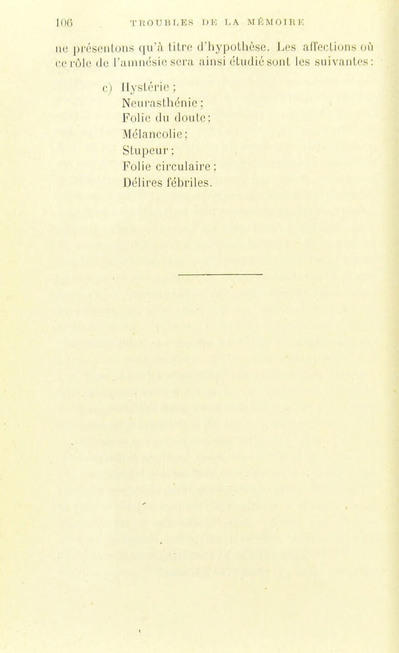 TROUBLES DE LA MÉMOIRE ne présentons qu'à titre d'hypothèse. Les affections où ce rôle <le l'amnésie sera ainsi étudiésont les suivantes: c) Hystérie ; Neurasthénie ; Folie du doute; Mélancolie : Stupeur : Folie circulaire ; Délires fébriles.