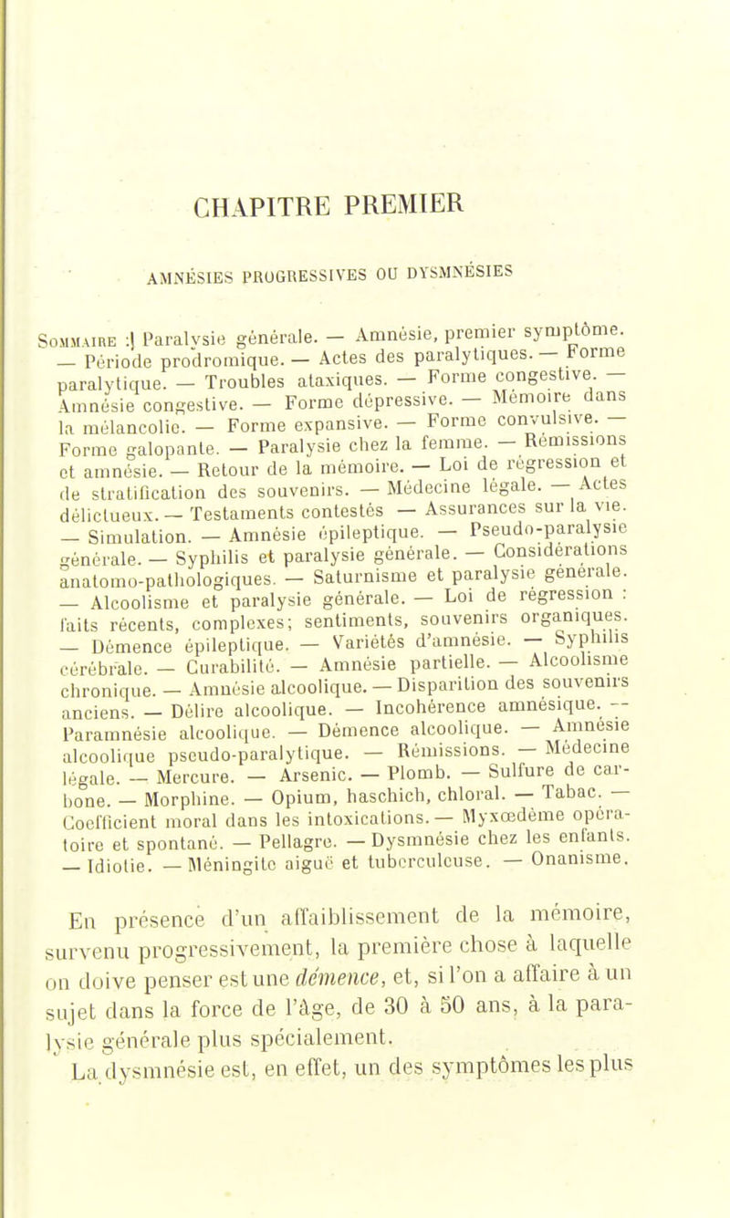 CHAPITRE PREMIER AMNÉSIES PROGRESSIVES OU DYSMNÉSIES Sommaire :| Paraivsie générale. - Amnésie, premier symptôme. - Période prodromique. - Actes des paralytiques. - Forme paralytique. - Troubles ataxiques. - Forme congestive. - Amnésie congestive. - Forme dépressive. - Mémoire dans la mélancolie. - Forme expansive. - Forme convulsive. - Forme galopante. - Paralysie chez la femme. - Remissions et amnésie. - Retour de la mémoire. - Loi de régression et de stratification des souvenirs. — Médecine légale. — Actes délictueux. - Testaments contestés - Assurances sur la vie. - Simulation. - Amnésie épileptique. - Pseudo-paralysie générale. - Syphilis et paralysie générale. - Considérations anatomo-pathologiques. - Saturnisme et paralysie générale. - Alcoolisme et paralysie générale. - Loi de régression : laits récents, complexes; sentiments, souvenirs organiques. - Démence épileptique. — Variétés d'amnésie. — Syphilis cérébrale. - Curabilité. - Amnésie partielle. - Alcoolisme chronique. - Amnésie alcoolique. — Disparition des souvenirs anciens. — Délire alcoolique. — Incohérence amnésique. -- Paramnésie alcoolique. — Démence alcoolique. — Amnésie alcoolique pseudo-paralytique. - Rémissions. - Médecine légale. - Mercure. - Arsenic. - Plomb. - Sulfure de car- bone. — Morphine. — Opium, haschich, chloral. — Tabac. — Coefficient moral dans les intoxications. — Myxœdème opéra- toire et spontané. - Pellagre. - Dysmnésie chez les enfants. _ idiotie. — Méningite aiguë et tuberculeuse. — Onanisme. En présence d'un affaiblissement de la mémoire, „urvenu progressivement, la première chose à laquelle on doive penser estime démence, et, si l'on a affaire à un sujet dans la force de l'âge, de 30 à 50 ans, à la para- sie générale plus spécialement. La ilysnmésieest, en effet, un des symptômes les plus s Ivsi