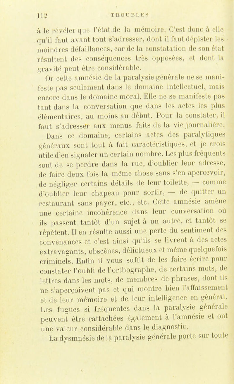 à. le révéler que L'état.de la mémoire. C'esl donc à elle qu'il faut a vant tout s'adresser, dont il faut dépister les moindres défaillances, car de la constatation de son état résultent des conséquences très opposées, et dont la gravité peut être considérable. Or cette amnésie de la paralysie générale ne se mani- feste pas seulement dans le domaine intellectuel, mais encore dans le domaine moral. Elle ne se manifeste pas tant dans la conversation que dans les actes les plus élémentaires, au moins au début. Pour la constater, il faut s'adresser aux menus faits de la vie journalière, Dans ce domaine, certains actes des paralytiques généraux sont tout à fait caractéristiques, et je crois utile d'en signaler un certain nombre. Les plus fréquents sont de se perdre dans la rue, d'oublier leur adresse, de faire deux fois la même chose sans s'en apercevoir, de négliger certains détails de leur toilette, — comme d'oublier leur chapeau pour sortir, — de quitter un restaurant sans payer, etc., etc. Cette amnésie amène une certaine incohérence clans leur conversation où ils passent tantôt d'un sujet à un autre, et tantôt se répètent. Il en résulte aussi une perte du sentiment des convenances et c'est ainsi qu'ils se livrent à des actes extravagants, obscènes, délictueux et même quelquefois criminels. Enfin il vous suffit de les faire écrire pour constater l'oubli de l'orthographe, de certains mots, de lettres dans les mots, de membres de phrases, dont ils ne s'aperçoivent pas et qui montre bien l'affaissement et de leur mémoire et de leur intelligence en général. Les fugues si fréquentes dans la paralysie générale peuvent être rattachées également à l'amnésie et ont une valeur considérable dans le diagnostic. La dysmnésie de la paralysie générale porte sur toute