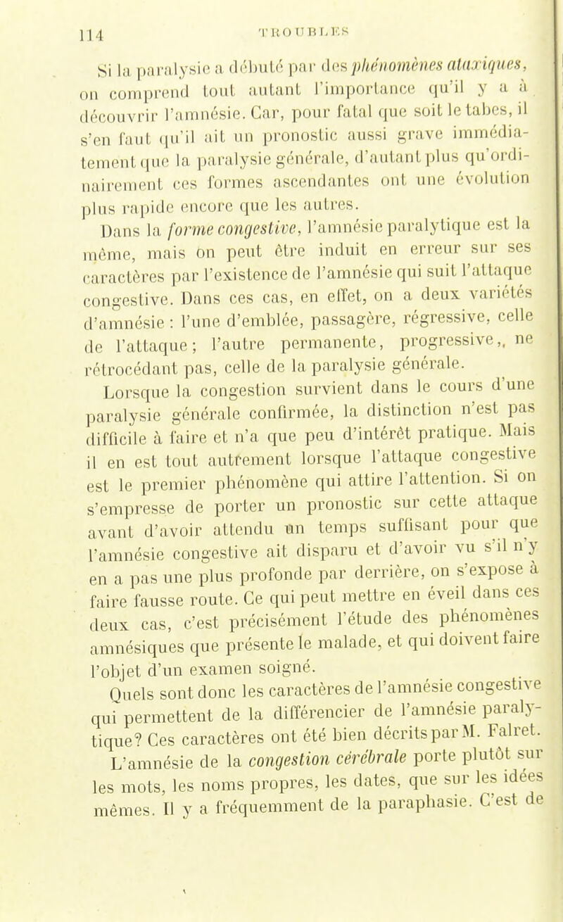 Si la paralysie a débuté pa r des phénomènes ataxiques, on comprend tout autant l'importance qu'il y a à découvrir l'amnésie. Car, pour fatal que suit le tabès, il s'en faut qu'il ait un pronostic aussi grave immédia- tement que la paralysie générale, d'autanl plus qu'ordi- nairement ces formes ascendantes onl une évolution plus rapide encore que les autres. Dans la forme congestive, l'amnésie paralytique est la môme, mais on peut être induit en erreur sur ses caractères par l'existence de l'amnésie qui suit l'attaque congestive. Dans ces cas, en effet, on a deux variétés d'amnésie : l'une d'emblée, passagère, régressive, celle de l'attaque; l'autre permanente, progressive,, ne rétrocédant pas, celle de la paralysie générale. Lorsque la congestion survient dans le cours d'une paralysie générale confirmée, la distinction n'est pas difficile à faire et n'a que peu d'intérêt pratique. Mais il en est tout autrement lorsque l'attaque congestive est le premier phénomène qui attire l'attention. Si on s'empresse de porter un pronostic sur cette attaque avant d'avoir attendu un temps suffisant pour que l'amnésie congestive ait disparu et d'avoir vu s'il n y en a pas une plus profonde par derrière, on s'expose à faire fausse route. Ce qui peut mettre en éveil dans ces deux cas, c'est précisément l'étude des phénomènes amnésiques que présente le malade, et qui doivent faire l'objet d'un examen soigné. Quels sont donc les caractères de l'amnésie congestive qui permettent de la différencier de l'amnésie paraly- tique? Ces caractères ont été bien décrits par M. Falret. L'amnésie de la congestion cérébrale porte plutôt sur les mots, les noms propres, les dates, que sur les idées mêmes. Il y a fréquemment de la paraphasie. C'est de