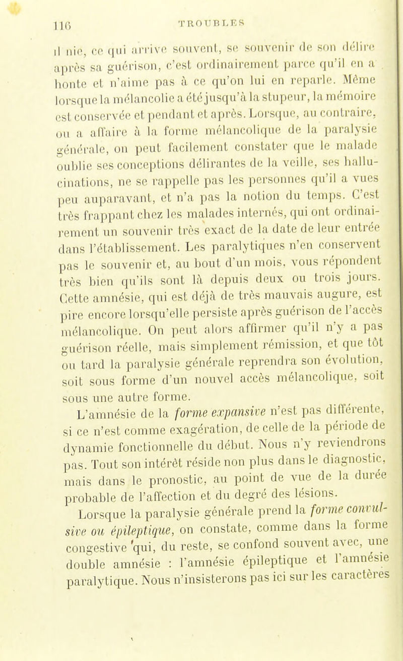 ]](•, T ROUBLES il nié ce qui arrive souvent, se souvenir de son délire après sa guérison, c'est ordinairement parce qu'il en a , honte et n'aime pas à ce qu'on lui en reparle. Même lorsque la mélancolie a été jusqu'à la stupeur, la mémoire esl conservée et pendant et après. Lorsque, au contraire, ou a affaire à la forme mélancolique de la paralysie générale, on peut facilement constater que Le malade oublie ses conceptions délirantes de la veille, ses hallu- cinations, ne se rappelle pas les personnes qu'il a vues peu auparavant, et n'a pas la notion du temps. C'est très frappant chez les malades internés, qui ont ordinai- rement un souvenir très exact de la date de leur entrée dans l'établissement. Les paralytiques n'en conservent pas le souvenir et, au bout d'un mois, vous répondent très bien qu'ils sont là depuis deux ou trois jours. Cette amnésie, qui est déjà de très mauvais augure, est pire encore lorsqu'elle persiste après guérison de l'accès mélancolique. On peut alors affirmer qu'il n'y a pas guérison réelle, mais simplement rémission, et que tôt ou tard la paralysie générale reprendra son évolution, soit sous forme d'un nouvel accès mélancolique, soit sous une autre forme. L'amnésie de la forme expansive n'est pas différente, si ce n'est comme exagération, de celle de la période de dynamie fonctionnelle du début. Nous n'y reviendrons pas. Tout son intérêt réside non plus dans le diagnostic, mais dans le pronostic, au point de vue de la durée probable de l'affection et du degré des lésions. Lorsque la paralysie générale prend la forme conrul- sive ou épileptique, on constate, comme dans la forme congestive qui. du reste> se confond souvent avec, une double amnésie : l'amnésie épileptique et l'amnésie paralytique. Nous n'insisterons pas ici sur les caractères