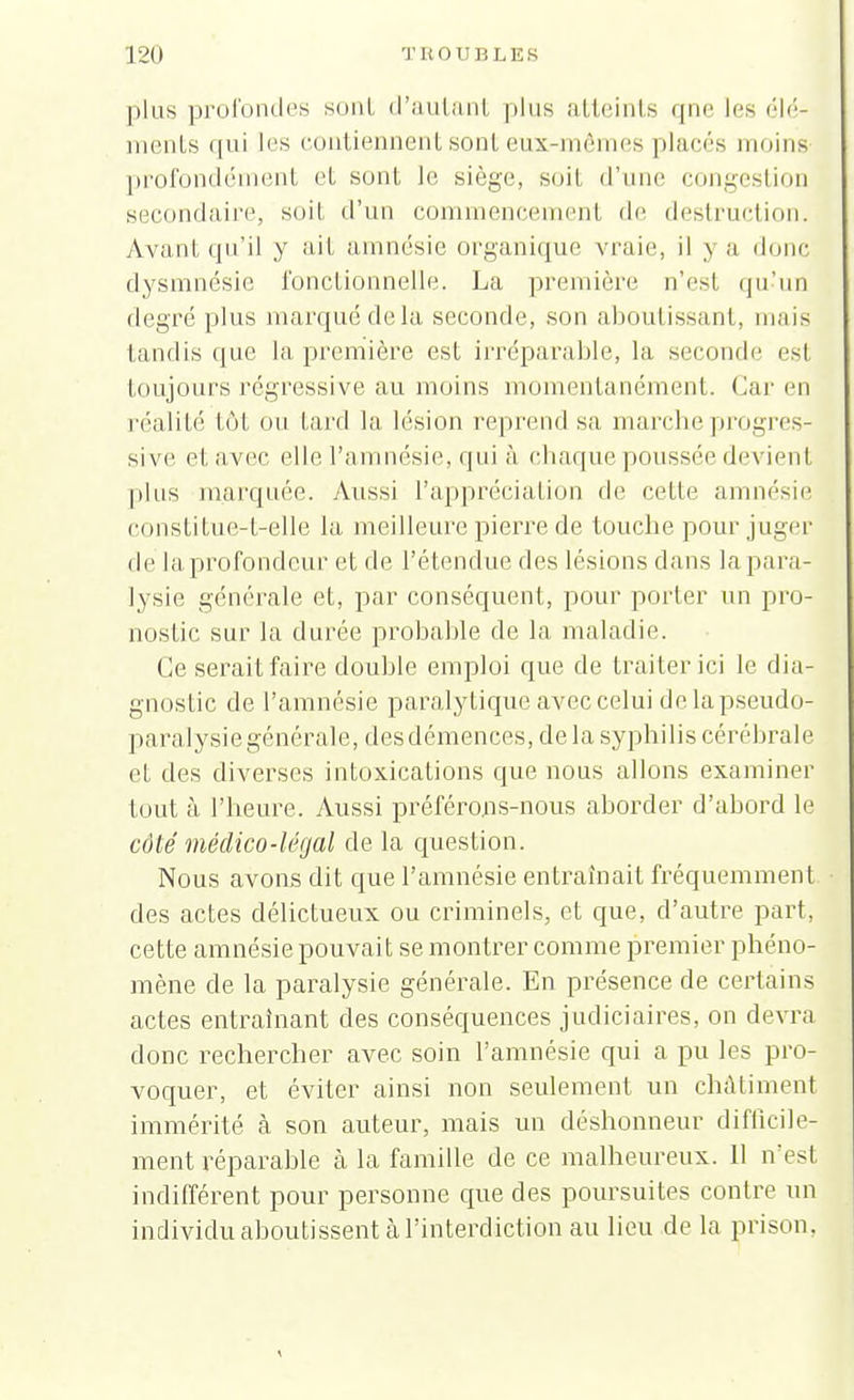 T H 0 U B L E S plus profondes sont d'autant plus atteints qne les élé- ments rpii les contiennent sont eux-mêmes places moins profondément et sont le siège, soit d'une congestion secondaire, soit d'un commencement de destruction. Avant qu'il y ait amnésie organique vraie, il y a donc dysmnésie fonctionnelle. La première n'est qu'un degré plus marqué delà seconde, .son aboutissant, mais tandis que la première est irréparable, la seconde esl toujours régressive au moins momentanément. Car en réalité tôt ou Lard la lésion reprend sa marche progres- sive et avec elle l'amnésie, qui à chaque poussée devienl pins marquée. Aussi l'appréciation de celte amnésie constitue-t-elle la meilleure pierre de touche pour juger de la profondeur et de l'étendue des lésions dans la para- lysie générale et, par conséquent, pour porter un pro- nostic sur la durée probable de la maladie. Ce serait faire double emploi que de traiter ici le dia- gnostic de l'amnésie paralytique avec celui de la pseudo- paralysie générale, des démences, delà syphilis cérébrale et des diverses intoxications que nous allons examiner tout à l'heure. Aussi préférons-nous aborder d'abord le côté médico-légal de la question. Nous avons dit que l'amnésie entraînait fréquemment. • des actes délictueux ou criminels, et que, d'autre part, cette amnésie pouvait se montrer comme premier phéno- mène de la paralysie générale. En présence de certains actes entraînant des conséquences judiciaires, on devra donc rechercher avec soin l'amnésie qui a pu les pro- voquer, et éviter ainsi non seulement un châtiment immérité à son auteur, mais un déshonneur difficile- ment réparable à la famille de ce malheureux. 11 n'esl indifférent pour personne que des poursuites contre un individu aboutissent à l'interdiction au lieu de la prison,