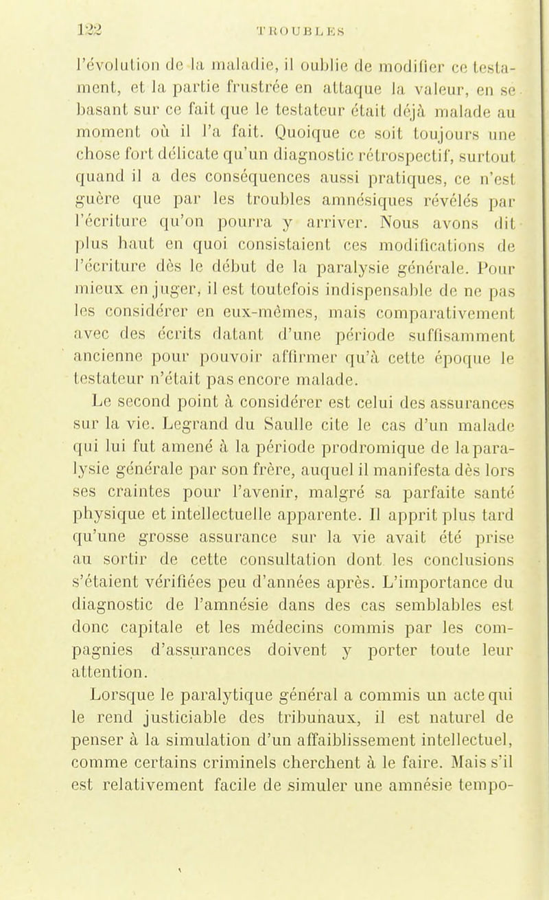 132 TEOUBL ES l'évolution de la maladie, il oublie de modifier ee testa- ment, et la partie frustrée en attaque la valeur, en se basant sur ce fait que le testateur étail déjà malade au moment où il l'a fait. Quoique ce soit toujours une chose fort délicate qu'un diagnostic rétrospectif, surtout quand il a des conséquences aussi pratiques, ce n'est guère que par les troubles amnésiques révélés par l'écriture qu'on pourra y arriver. Nous avons dit plus haut en quoi consistaient ces modifications de l'écriture dès le début de la paralysie générale. Pour mieux en juger, il est toutefois indispensable de ne pas les considérer en eux-mêmes, mais comparativement avec des écrits datant d'une période suffisamment ancienne pour pouvoir affirmer qu'à cette époque le testateur n'était pas encore malade. Le second point à considérer est celui des assurances sur la vie. Legrand du Saulle cite le cas d'un malade qui lui fut amené à la période prodromique de la para- lysie générale par son frère, auquel il manifesta dès lors ses craintes pour l'avenir, malgré sa parfaite santé physique et intellectuelle apparente. Il apprit plus tard qu'une grosse assurance sur la vie avait été prise au sortir de cette consultation dont les conclusions s'étaient vérifiées peu d'années après. L'importance du diagnostic de l'amnésie dans des cas semblables est donc capitale et les médecins commis par les com- pagnies d'assurances doivent y porter toute leur attention. Lorsque le paralytique général a commis un acte qui le rend justiciable des tribunaux, il est naturel de penser à la simulation d'un affaiblissement intellectuel, comme certains criminels cherchent à le faire. Mais s'il est relativement facile de simuler une amnésie tempo-