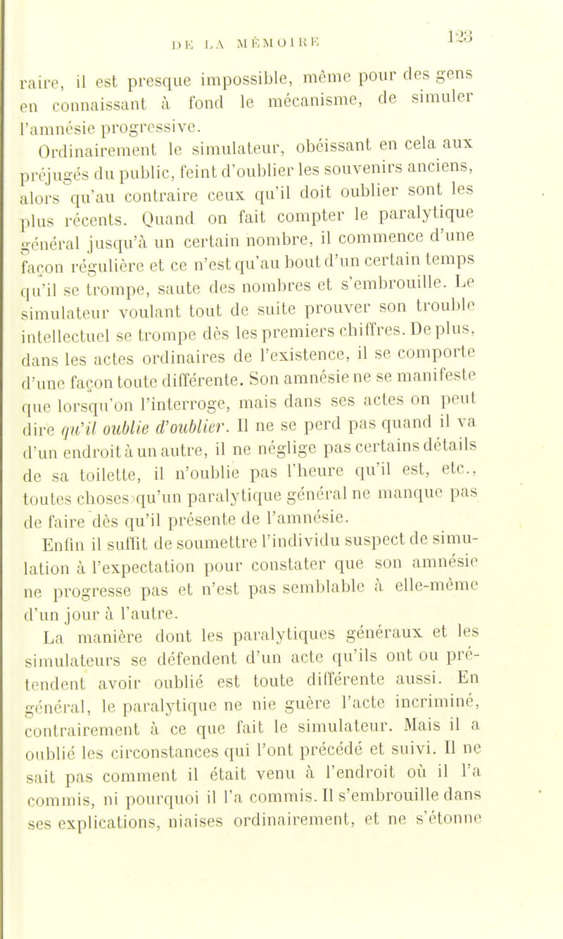 raire, il est presque impossible, môme pour des gens en connaissant à fond le mécanisme, de simuler l'amnésie progressive. Ordinairement le simulateur, obéissant en cela aux préjugés du public, feint d'oublier les souvenirs anciens, alors qu'au contraire ceux qu'il doit oublier sont les plus récents. Quand on fait compter le paralytique général jusqu'à un certain nombre, il commence d'une façon régulière et ce n'est qu'au bout d'un certain temps qu'il se trompe, saute des nombres et s'embrouille. Le simulateur voulant tout de suite prouver son trouble intellectuel se trompe dès les premiers chiffres. De plus, clans les actes ordinaires de l'existence, il se comporte d'une façon toute différente. Son amnésie ne se manifeste que lorsqu'on l'interroge, mais clans ses actes on peut dire qu'il oublie d'oublier. Il ne se perd pas quand il va d'un endroit à un autre, il ne néglige pas certains détails de sa toilette, il n'oublie pas l'heure qu'il est, etc.. toutes choses qu'un paralytique général ne manque pas de faire dès qu'il présente de l'amnésie. Enfin il suffit de soumettre l'individu suspect de simu- lation h l'expectation pour constater que son amnésie ne progresse pas et n'est pas semblable à elle-même d'un jour à l'autre. La manière dont les paralytiques généraux et les simulateurs se défendent d'un acte qu'ils ont ou pré- tendent avoir oublié est toute différente aussi. En général, le paralytique ne nie guère l'acte incriminé, contrairement à ce que fait le simulateur. Mais il a oublié les circonstances qui l'ont précédé et suivi. Il ne sait pas comment il était venu à l'endroit où il l'a commis, ni pourquoi il l'a commis. Il s'embrouille dans ses explications, niaises ordinairement, et ne s'étonne