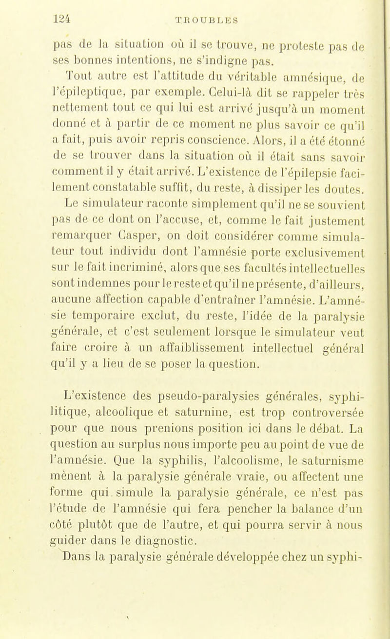 pas de la situation où il se trouve, ne proteste pas de ses bonnes intentions, ne s'indigne pas. Tout autre est l'attitude du véritable amnésique, de l'épileptique, par exemple. Celui-là dit se rappeler très nettement tout ce qui lui est arrivé jusqu'à un moment donné et à partir de ce moment ne plus savoir ce qu'il a fait, puis avoir repris conscience. Alors, il a été étonné de se trouver dans la situation où il était sans savoir comment il y était arrivé. L'existence de l'épilepsie faci- lement constatable suffit, du reste, à dissiper les doutes. Le simulateur raconte simplement qu'il ne se souvient pas de ce dont on l'accuse, et, comme le fait justement remarquer Casper, on doit considérer comme simula- teur tout individu dont l'amnésie porte exclusivement sur le fait incriminé, alors que.ses facultés intellectuelles sont indemnes pour le reste et qu'il neprésente, d'ailleurs, aucune affection capable d'entraîner l'amnésie. L'amné- sie temporaire exclut, du reste, l'idée de la paralysie générale, et c'est seulement lorsque le simulateur veut faire croire à un affaiblissement intellectuel général qu'il y a lieu de se poser la question. L'existence des pseudo-paralysies générales, syphi- litique, alcoolique et saturnine, est trop controversée pour que nous prenions position ici dans le débat. La question au surplus nous importe peu au point de vue de l'amnésie. Que la syphilis, l'alcoolisme, le saturnisme mènent à la paralysie générale vraie, ou affectent une forme qui simule la paralysie générale, ce n'est pas l'étude de l'amnésie qui fera pencher la balance d'un côté plutôt que de l'autre, et qui pourra servir à nous guider dans le diagnostic. Dans la paralysie générale développée chez un syphi-