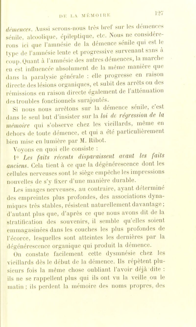 \21 démences. Aussi serons-nous très bref sur les démences sénile, alcoolique, épileptique, etc. Nous ne considére- rons ici que l'amnésie de la démence sénile qui est le type de l'amnésie lente et progressive survenant sans à coup. Quant à l'amnésie des autres démences, la marche en est influencée absolument de la même manière que dans la paralysie générale : elle progresse en raison directe des lésions organiques, et subit des arrêts ou des rémissions en raison directe également de l'atténuation des troubles fonctionnels surajoutés. Si nous nous arrêtons sur la démence sénile, c'est dans le seul but d'insister sur la loi de régression de la mémoire qui s'observe chez les vieillards, même en dehors de toute démence, et qui a été particulièrement bien mise en lumière par M. liibot. Voyons en quoi elle consiste : 1° Les faits récents disparaissent avant les faits anciens. Cela tient à ce que la dégénérescence dont les cellules nerveuses sont le siège empêche les impressions nouvelles de s'y fixer d'une manière durable. Les images nerveuses, au contraire, ayant déterminé des empreintes plus profondes, des associations dyna- miques très stables, résistent naturellement davantage ;. d'autant plus que, d'après ce que nous avons dit de la stratification des souvenirs, il semble qu'elles soient emmagasinées dans les couches les plus profondes de l'écorce, lesquelles sont atteintes les dernières par la dégénérescence organique qui produit la démence. On constate facilement cette dysmnésie chez les vieillards dès le début de la clémence. Us répètent plu- sieurs fois la même chose oubliant l'avoir déjà dite : ils ne se rappellent plus qui ils ont vu la veille ou le malin: ils perdent la mémoire des noms propres, des