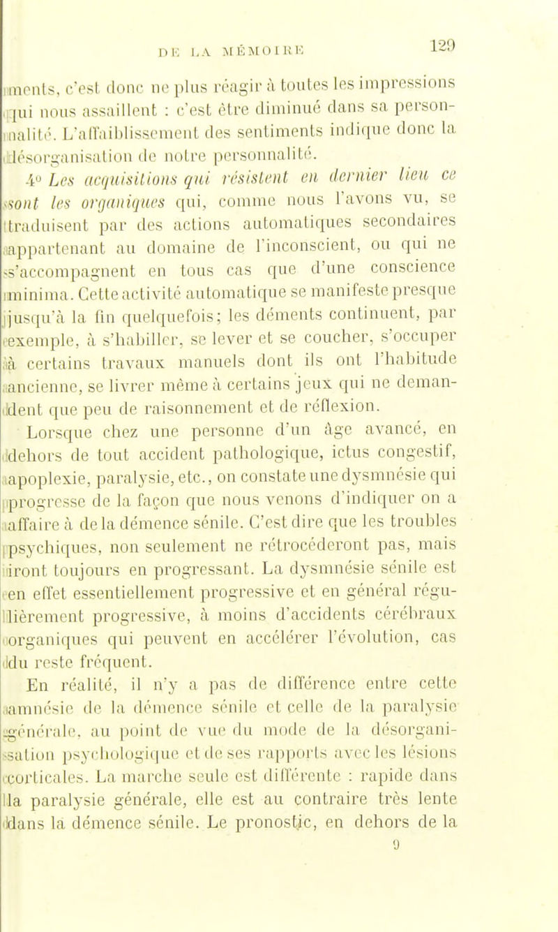 nments, c'esl donc neplus réagir à toutes les impressions ,:|ui nous assaillent : c'est être diminué dans sa person- nalité. L'affaiblissement des sentiments indique donc la iésorganisation de notre personnalité. 4° Les acquisitions qui résistent en dernier lien, ce mit les organiques qui, comme nous l'avons vu, se traduisent par des actions automatiques secondaires appartenant au domaine de l'inconscient, ou qui ne ss'accompagnent en tous cas que d'une conscience minima. Cette activité automatique se manifeste presque jusqu'à la fin quelquefois; les déments continuent,, par exemple, à s'habiller, se lever et se coucher, s'occuper à certains travaux manuels dont ils ont l'habitude ancienne, se livrer même à certains jeux qui ne deman- ildent que peu de raisonnement et de réflexion. Lorsque chez une personne d'un âge avancé, en dehors de tout accident pathologique, ictus congestif, apoplexie, paralysie, etc., on constate une dysmnésie qui progresse de la façon que nous venons d'indiquer on a affaire à de la démence sénile. C'est dire que les troubles psychiques, non seulement ne rétrocéderont pas, mais iront toujours en progressant. La dysmnésie sénile est en effet essentiellement progressive et en général régu- lièrement progressive, à moins d'accidents cérébraux organiques qui peuvent en accélérer l'évolution, cas ddu reste fréquent. En réalité, il n'y a pas de différence entre celte amnésie de la démence sénile et pelle de la paralysie générale, au point de vue du mode de la désorgani- sation psychologique et de ses rapports avec les lésions corticales. La marche seule est différente : rapide clans lia paralysie générale, elle est au contraire très lente ildans la démence sénile. Le pronostic, en dehors de la 9