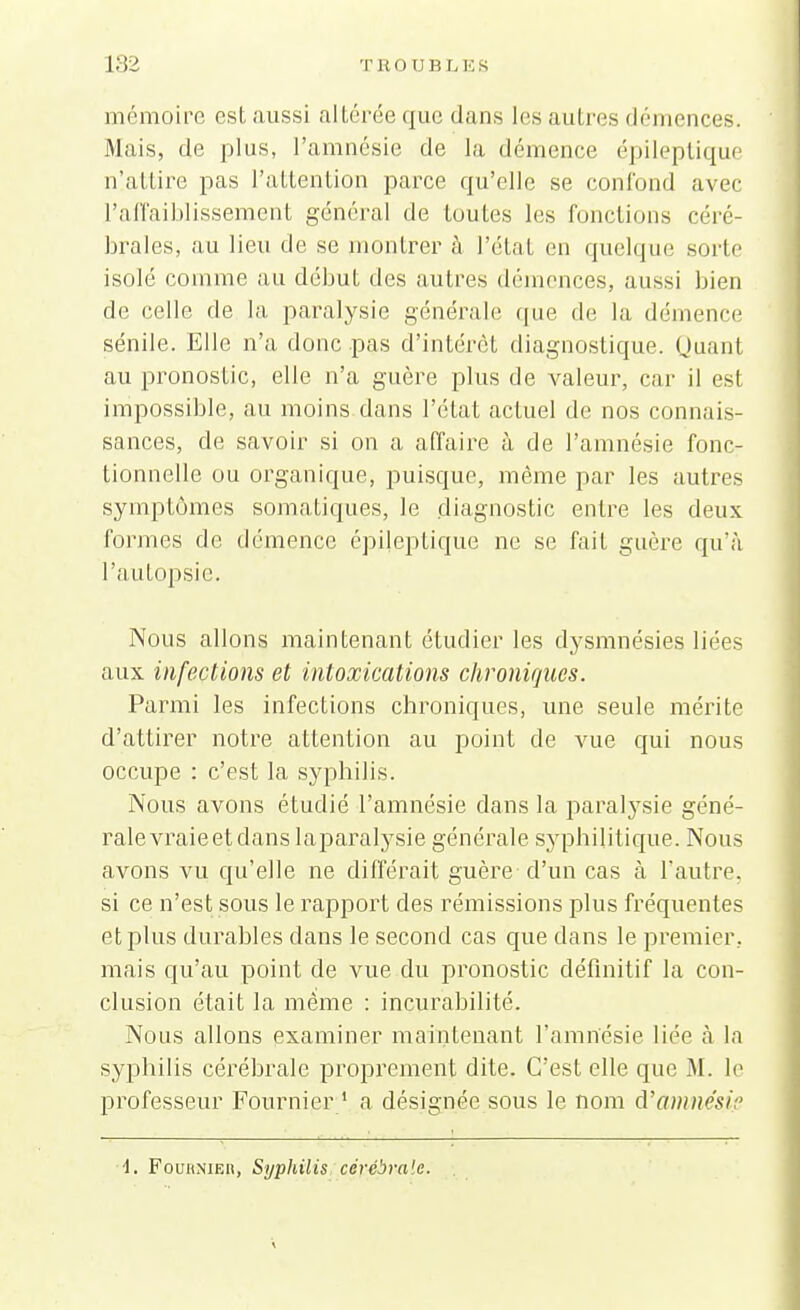 mémoire est aussi altérée que dans les autres démences. Mais, de plus, l'amnésie de la démence épileptique nlattire pas l'attention parce qu'elle se confond avec l'affaiblissement général de toutes les fonctions céré- brales, au lieu de se montrer à l'état en quelque sorte isolé comme au début des autres démences, aussi bien de celle de la paralysie générale que de la démence sénile. Elle n'a donc pas d'intérêt diagnostique. Quant au pronostic, elle n'a guère plus de valeur, car il est impossible, au moins dans l'état actuel de nos connais- sances, de savoir si on a affaire à de l'amnésie fonc- tionnelle ou organique, puisque, même par les autres symptômes somatiques, le diagnostic entre les deux formes de démence épileptique ne se fait guère qu'à l'autopsie. Nous allons maintenant étudier les dysmnésies liées aux infections et intoxications chroniques. Parmi les infections chroniques, une seule mérite d'attirer notre attention au point de vue qui nous occupe : c'est la syphilis. Nous avons étudié l'amnésie dans la paralysie géné- rale vraie et dans laparalysie générale syphilitique. Nous avons vu qu'elle ne différait guère d'un cas à l'autre, si ce n'est sous le rapport des rémissions plus fréquentes et plus durables clans le second cas que dans le premier, mais qu'au point de vue du pronostic définitif la con- clusion était la même : incurabilité. Nous allons examiner maintenant l'amnésie liée à la syphilis cérébrale proprement dite. C'est elle que M. le professeur Fournier 1 a désignée sous le nom d'amnesifi \. Fournier, Syphilis cérébrale.